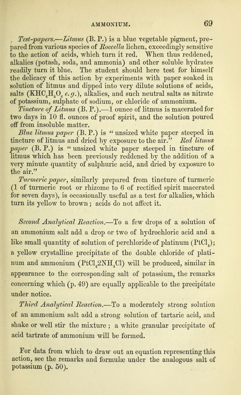 , Test-papers.—Litmus (B. P.) is a blue vegetable pigmentj pre- pared from various species of Roccella lichen, exceedingly sensitive to the action of acids, which turn it red. When thus reddened, alkalies (potash, soda, and ammonia) and other soluble hydrates readily turn it blue. The student should here test for himself the delicacy of this action by experiments with paper soaked in solution of litmus and dipped into very dilute solutions of acids, salts (KHC^H^Og e.g.), alkalies, and such neutral salts as nitrate of potassium, sulphate of sodium, or chloride of ammonium. Tincture of Litmus (B. P.).—1 ounce of litmus is macerated for two days in 10 fl. ounces of proof spirit, and the solution poured off from insoluble matter. Blue litmus paper (B. P.) is  unsized white paper steeped in tincture of litmus and dried by exposure to the air. Red litmus paper (B. P.) is  unsized white paper steeped in tincture of litmus which has been previously reddened by the addition of a very minute quantity of sulphuric acid, and dried by exposure to the air. Turmeric paper, similarly prepared from tincture of turmeric (1 of turmeric root or rhizome to 6 of rectified spirit macerated for seven days), is occasionally useful as a test for alkalies, which turn its yellow to brown; acids do not affect it. Second Analytical Reaction.—To a few drops of a solution of an ammonium salt add a drop or two of hydrochloric acid and a like small quantity of solution of perchloride of platinum (PtClJ; a yellow crystalline precipitate of the double chloride of plati- num and ammonium (PtCl^SNH^Cl) will be produced, similar in appearance to the corresponding salt of potassium, the remarks concerning which (p. 49) are equally applicable to the precipitate under notice. Third Analytical Reaction.—To a moderately strong solution of an ammonium salt add a strong solution of tartaric acid, and shake or well stir the mixture ; a white granular precipitate of acid tartrate of ammonium will be formed. For data from which to draw out an equation representing this action, see the remarks and formulse under the analogous salt of potassium (p. 50).