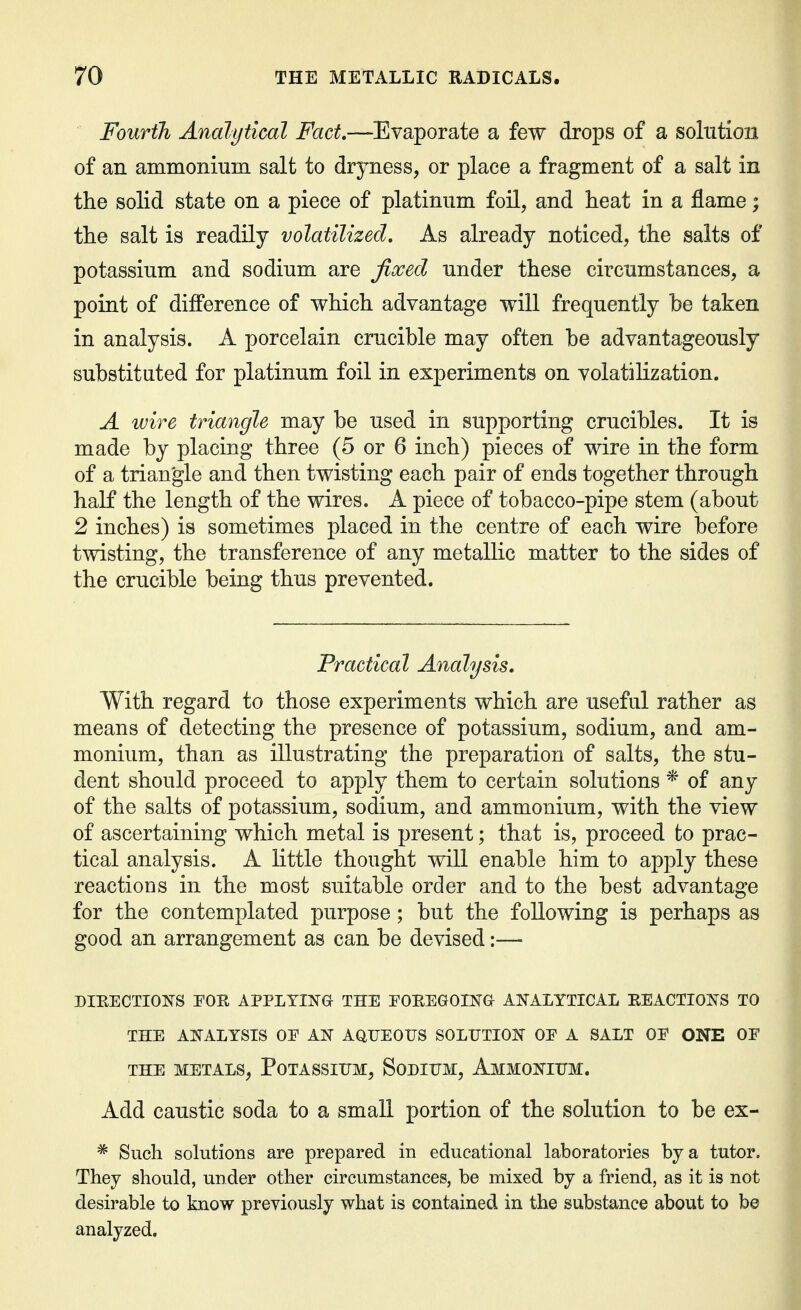 Fourth Analytical Fact,—Evaporate a few drops of a solution of an ammonium salt to dryness, or place a fragment of a salt in the solid state on a piece of platinum foil, and heat in a flame; the salt is readily volatilized. As already noticed, the salts of potassium and sodium are fixed under these circumstances, a point of difference of which advantage will frequently be taken in analysis. A porcelain crucible may often be advantageously substituted for platinum foil in experiments on volatilization. A wire triangle may be used in supporting crucibles. It is made by placing three (5 or 6 inch) pieces of wire in the form of a triangle and then twisting each pair of ends together through half the length of the wires. A piece of tobacco-pipe stem (about 2 inches) is sometimes placed in the centre of each wire before twisting, the transference of any metallic matter to the sides of the crucible being thus prevented. Practical Analysis, With regard to those experiments which are useful rather as means of detecting the presence of potassium, sodium, and am- monium, than as illustrating the preparation of salts, the stu- dent should proceed to apply them to certain solutions * of any of the salts of potassium, sodium, and ammonium, with the view of ascertaining which metal is present; that is, proceed to prac- tical analysis. A little thought will enable him to apply these reactions in the most suitable order and to the best advantage for the contemplated purpose; but the following is perhaps as good an arrangement as can be devised:— DIEECTIO]SS FOE APPLYING THE EOREGOIlNa AN^ALYTICAL EEACTIOI^TS TO THE AI^ALYSIS OE AIST AQUEOUS SOLUTIOIS OE A SALT OE ONE OF THE METALS, PoTASSIUM, SoDIUM, AmMOKIUM. Add caustic soda to a small portion of the solution to be ex- * Such solutions are prepared in educational laboratories by a tutor. They should, under other circumstances, be mixed by a friend, as it is not desirable to know previously what is contained in the substance about to be analyzed.