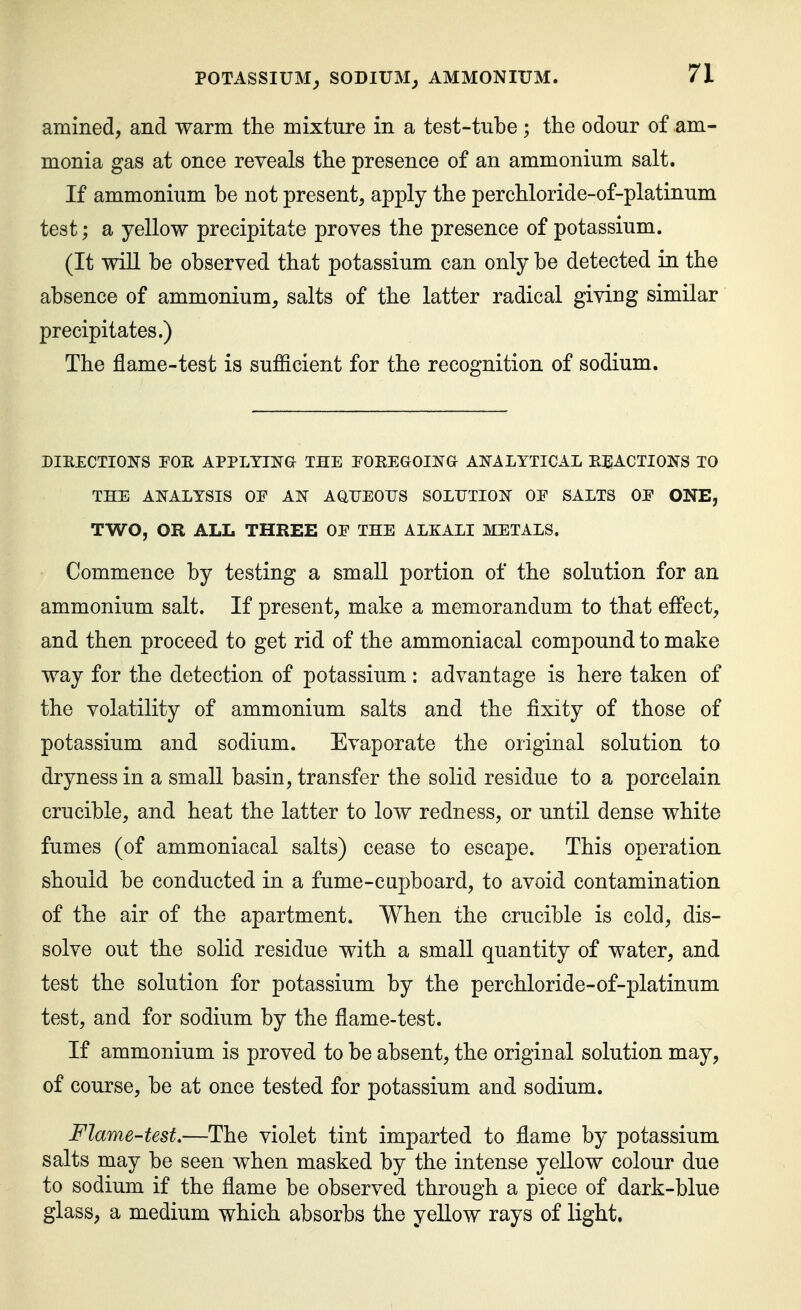 amined, and warm the mixture in a test-tube ; the odour of am- monia gas at once reveals the presence of an ammonium salt. If ammonium be not present, apply the perchloride-of-platinum test; a yellow precipitate proves the presence of potassium. (It wiU be observed that potassium can only be detected in the absence of ammonium, salts of the latter radical giving similar precipitates.) The flame-test is sufficient for the recognition of sodium. DIE£CTIOJ}S POE APPLYINa THE POEEGOINa AI^ALTTICAL EJIACTIOIS^S TO THE ANALYSIS OF AN AaTJEOTJS SOLUTION OE SALTS OE ONE, TWO, OR ALL THREE OE THE ALKALI METALS. Commence by testing a small portion of the solution for an ammonium salt. If present, make a memorandum to that eflect, and then proceed to get rid of the ammoniacal compound to make way for the detection of potassium: advantage is here taken of the volatility of ammonium salts and the fixity of those of potassium and sodium. Evaporate the original solution to dryness in a small basin, transfer the solid residue to a porcelain crucible, and heat the latter to low redness, or until dense white fumes (of ammoniacal salts) cease to escape. This operation should be conducted in a fume-cupboard, to avoid contamination of the air of the apartment. When the crucible is cold, dis- solve out the solid residue with a small quantity of water, and test the solution for potassium by the perchloride-of-platinum test, and for sodium by the flame-test. If ammonium is proved to be absent, the original solution may, of course, be at once tested for potassium and sodium. Flame-test.—The violet tint imparted to flame by potassium salts may be seen when masked by the intense yellow colour due to sodium if the flame be observed through a piece of dark-blue glass, a medium which absorbs the yellow rays of light.