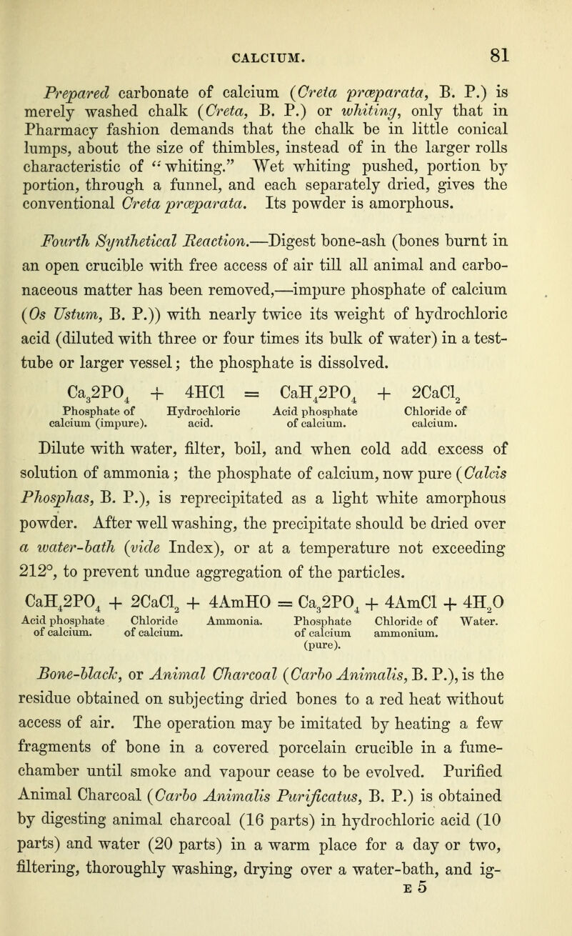 Prepared carbonate of calcium {Creia prceparata, B. P.) is merely washed chalk {Creta, B. P.) or whiting, only that in Pharmacy fashion demands that the chalk be in little conical lumps, about the size of thimbles, instead of in the larger rolls characteristic of ^-whiting. Wet whiting pushed, portion by portion, through a funnel, and each separately dried, gives the conventional Creta proeparata. Its powder is amorphous. Fourth Synthetical Reaction.—Digest bone-ash (bones burnt in an open crucible with free access of air till all animal and carbo- naceous matter has been removed,—impure phosphate of calcium {Os Ustum, B. P.)) with nearly twice its weight of hydrochloric acid (diluted with three or four times its bulk of water) in a test- tube or larger vessel; the phosphate is dissolved. Ca32PO^ + 4HC1 = CaH^2P0^ + 2CaCl^ Phosphate of Hydrochloric Acid phosphate Chloride of calcium (impure). acid. of calcium. calcium. Dilute with water, filter, boil, and when cold add excess of solution of ammonia; the phosphate of calcium, now pure (Calcis Phosphas, B. P.), is reprecipitated as a light white amorphous powder. After well washing, the precipitate should be dried over a water-hath (vide Index), or at a temperature not exceeding 212°, to prevent undue aggregation of the particles. CaH,2P0^ -h 2CaCl^ + 4AmH0 = Ca32PO^ + 4AmCl + 4H,0 Acid phosphate Chloride Ammonia. Phosphate Chloride of Water, of calcium. of calcium. of calcium ammonium. (pure). Bone-hlach, or Animal Charcoal (Oarho Animalis, B. P.), is the residue obtained on subjecting dried bones to a red heat without access of air. The operation may be imitated by heating a few fragments of bone in a covered porcelain crucible in a fume- chamber until smoke and vapour cease to be evolved. Purified Animal Charcoal (Carlo Animalis Purijlcatus, B. P.) is obtained by digesting animal charcoal (16 parts) in hydrochloric acid (10 parts) and water (20 parts) in a warm place for a day or two, filtering, thoroughly washing, drying over a water-bath, and ig- E 5