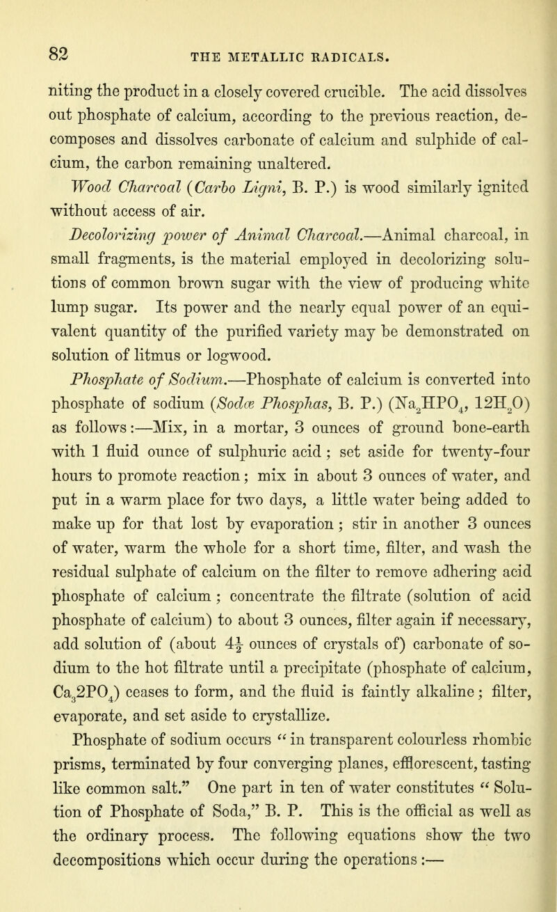 niting the product in a closely covered crucible. The acid dissolves out phosphate of calcium, according to the previous reaction, de- composes and dissolves carbonate of calcium and sulphide of cal- cium, the carbon remaining unaltered. Wood Charcoal (Carho Ligni, B. P.) is wood similarly ignited without access of air. Decolorizing power of Animal Charcoal.—Animal charcoal, in small fragments, is the material employed in decolorizing solu- tions of common brown sugar with the view of producing white lump sugar. Its power and the nearly equal power of an equi- valent quantity of the purified variety may be demonstrated on solution of litmus or logwood. Phosphate o f Sodium,—Phosphate of calcium is converted into phosphate of sodium (Sodce Phosj)has, B. P.) (Ka^HPO^, 12Rfi) as follows:—Mix, in a mortar, 3 ounces of ground bone-earth with 1 fluid ounce of sulphuric acid; set aside for twenty-four hours to promote reaction; mix in about 3 ounces of water, and put in a warm place for two days, a little water being added to make up for that lost by evaporation; stir in another 3 ounces of water, warm the whole for a short time, filter, and wash the residual sulphate of calcium on the filter to remove adhering acid phosphate of calcium; concentrate the filtrate (solution of acid phosphate of calcium) to about 3 ounces, filter again if necessary, add solution of (about 4^ ounces of crystals of) carbonate of so- dium to the hot filtrate until a precipitate (phosphate of calcium, Ca32P0^) ceases to form, and the fluid is faintly alkaline; filter, evaporate, and set aside to crystallize. Phosphate of sodium occurs in transparent colourless rhombic prisms, terminated by four converging planes, efflorescent, tasting like common salt. One part in ten of water constitutes  Solu- tion of Phosphate of Soda, B. P. This is the official as well as the ordinary process. The following equations show the two decompositions which occur during the operations:—