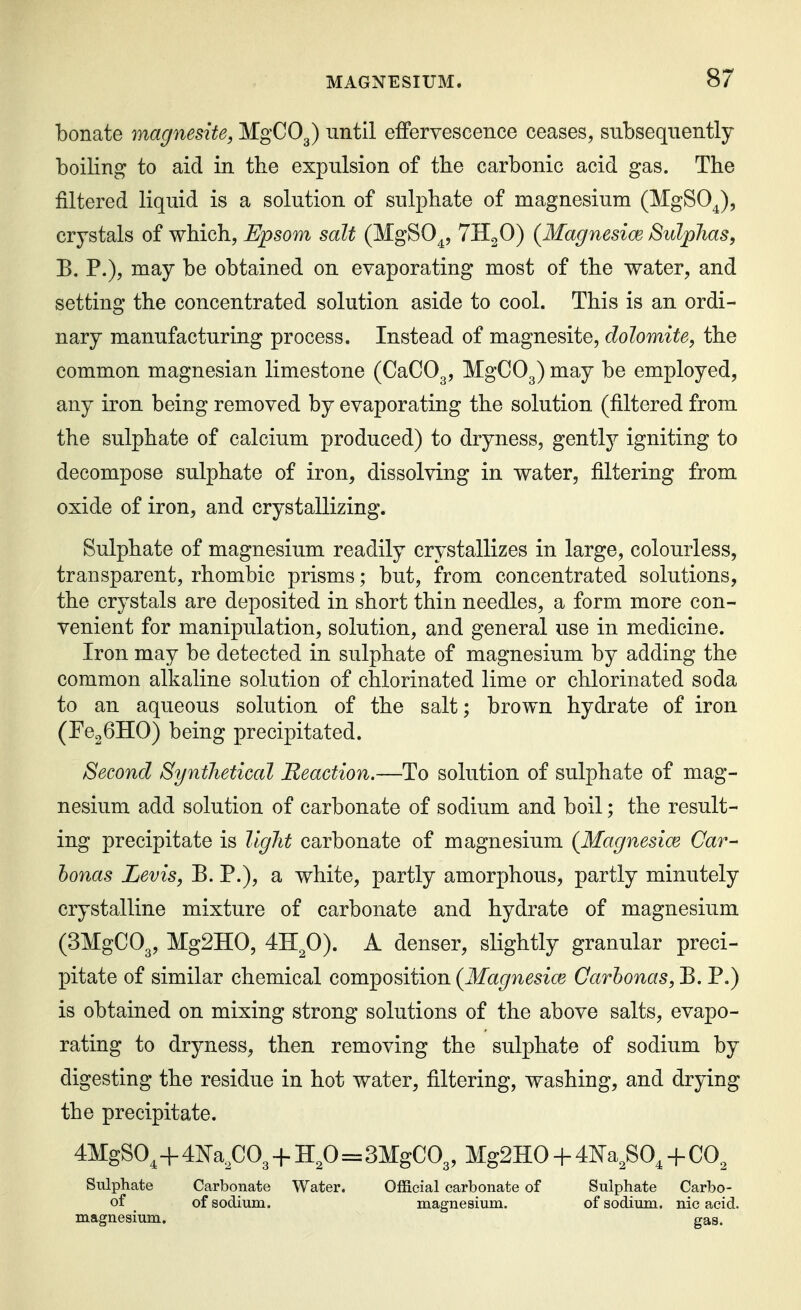 bonate magnesite, MgCOg) until efFervescence ceases, subsequently boiling to aid in the expulsion of the carbonic acid gas. The filtered liquid is a solution of sulphate of magnesium (MgSO^), crystals of which, Epsom salt (MgSO^, '^HgO) {Magnesice SulpJias, E. P.), may be obtained on evaporating most of the water, and setting the concentrated solution aside to cool. This is an ordi- nary manufacturing process. Instead of magnesite, dolomite, the common magnesian limestone (CaCOg, MgCOg) may be employed, any iron being removed by evaporating the solution (filtered from the sulphate of calcium produced) to dryness, gentlj^ igniting to decompose sulphate of iron, dissolving in water, filtering from oxide of iron, and crystallizing. Sulphate of magnesium readily crystallizes in large, colourless, transparent, rhombic prisms; but, from concentrated solutions, the crystals are deposited in short thin needles, a form more con- venient for manipulation, solution, and general use in medicine. Iron may be detected in sulphate of magnesium by adding the common alkaline solution of chlorinated lime or chlorinated soda to an aqueous solution of the salt; brown hydrate of iron (FegGHO) being precipitated. Second Synthetical Reaction.—To solution of sulphate of mag- nesium add solution of carbonate of sodium and boil; the result- ing precipitate is llglit carbonate of magnesium {Magnesice Car- honas Levis, B. P.), a white, partly amorphous, partly minutely crystalline mixture of carbonate and hydrate of magnesium (SMgCOg, MgSHO, 4II2O). A denser, slightly granular preci- pitate of similar chemical composition (Magnesice Oarhonas, E. P.) is obtained on mixing strong solutions of the above salts, evapo- rating to dryness, then removing the sulphate of sodium by digesting the residue in hot water, filtering, washing, and drying the precipitate. 4MgS0^+4^^a^C03 + ^^2^^=BMgCOg, Mg2H0 + 4I^a^S0, + CO^ Sulphate Carbonate Water. Official carbonate of Sulphate Carbo- of of sodium. magnesium. of sodium, nic acid, magnesium. gas.