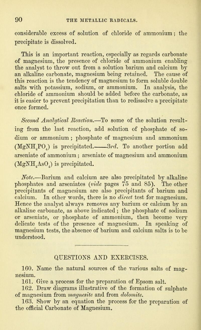 considerable excess of solution of chloride of ammonium; the precipitate is dissolved. This is an important reaction, especially as regards carbonate of magnesium, the presence of chloride of ammonium enabling the analyst to throw out from a solution barium and calcium by an alkaline carbonate, magnesium being retained. The cause of this reaction is the tendency of magnesium to form soluble double salts with potassium, sodium, or ammonium. In analysis, the chloride of ammonium should be added before the carbonate, as it is easier to prevent precipitation than to redissolve a precipitate once formed. Second Analytical Reaction.—To some of the solution result- ing from the last reaction, add solution of phosphate of so- dium or ammonium ; phosphate of magnesium and ammonium (MgWH^PO^) is precipitated. ?>rd. To another portion add arseniate of ammonium; arseniate of magnesium and ammonium (Mgl^H^AsOJ is precipitated. Note.—Barium and calcium are also precipitated by alkaline phosphates and arseniates (vide pages 75 and 85). The other precipitants of magnesium are also precipitants of barium and calcium. In other words, there is no direct test for magnesium. Hence the analyst always removes any barium or calcium by an alkaline carbonate, as above indicated; the phosphate of sodium or arseniate, or phosphate of ammonium, then become very delicate tests of the presence of magnesium. In speaking of magnesium tests, the absence of barium and calcium salts is to be understood. QUESTIOJ^^S AISTD EXEECISES. 160. ISTame the natural sources of the various salts of mag- nesium. 161. Give a process for the preparation of Epsom salt. 162. Draw diagrams illustrative of the formation of sulphate of magnesium from magnesite and from dolomite. 163. Show by an equation the process for the preparation of the official Carbonate of Magnesium.