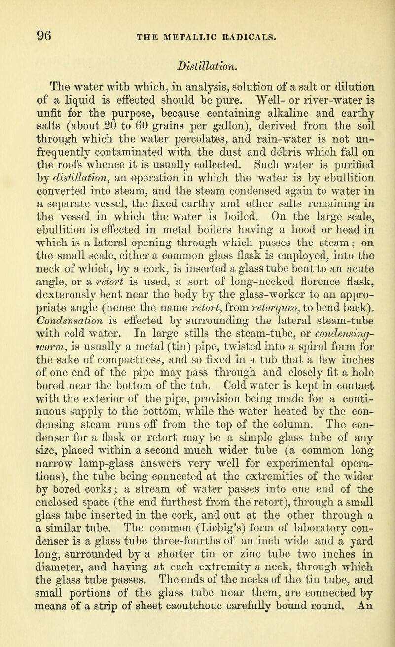 Distillation, The water with which, in analysis, solution of a salt or dilution of a liquid is effected should be pure. Well- or river-water is unfit for the purpose, because containing alkaline and earthy salts (about 20 to 60 grains per gallon), derived from the soil through which the water percolates, and rain-water is not un- frequently contaminated with the dust and debris which fall on the roofs whence it is usually collected. Such water is purified by distillation, an operation in which the water is by ebullition converted into steam, and the steam condensed again to water in a separate vessel, the fixed earthy and other salts remaining in the vessel in which the water is boiled. On the large scale, ebullition is effected in metal boilers having a hood or head in which is a lateral opening through which passes the steam; on the small scale, either a common glass flask is employed, into the neck of which, by a cork, is inserted a glass tube bent to an acute angle, or a retort is used, a sort of long-necked florence flask, dexterously bent near the body by the glass-worker to an appro- priate angle (hence the name retort, from retorqueo, to bend back). Condensation is effected by surrounding the lateral steam-tube with cold water. In large stills the steam-tube, or condensing- worm, is usually a metal (tin) pipe, twisted into a spiral form for the sake of compactness, and so fixed in a tub that a few inches of one end of the pipe may pass through and closely fit a hole bored near the bottom of the tub. Cold water is kept in contact with the exterior of the pipe, provision being made for a conti- nuous supply to the bottom, while the water heated by the con- densing steam runs off from the top of the column. The con- denser for a flask or retort may be a simple glass tube of any size, placed within a second much wider tube (a common long narrow lamp-glass answers very well for experimental opera- tions), the tube being connected at the extremities of the wider by bored corks; a stream of water passes into one end of the enclosed space (the end furthest from the retort), through a small glass tube inserted in the cork, and out at the other through a a similar tube. The common (Liebig's) form of laboratory con- denser is a glass tube three-fourths of an inch wide and a yard long, surrounded by a shorter tin or zinc tube two inches in diameter, and having at each extremity a neck, through which the glass tube passes. The ends of the necks of the tin tube, and small portions of the glass tube near them, are connected by means of a strip of sheet caoutchouc carefully bound round. An