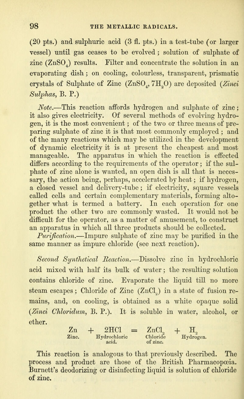 (20 pts.) and sulphuric acid (3 fl. pts.) in a test-tube (or larger vessel) until gas ceases to be evolved; solution of sulphate of zinc (ZnSOJ results. Eilter and concentrate the solution in an evaporating dish; on cooling, colourless, transparent, prismatic crystals of Sulphate of Zinc (ZnSO^, TH^O) are deposited (Zinci Sulphas, B. P.) Note.—This reaction affords hydrogen and sulphate of zinc; it also gives electricity. Of several methods of evolving hydro- gen, it is the most convenient; of the two or three means of pre- paring sulphate of zinc it is that most commonly employed ; and of the many reactions which may be utilized in the development of dynamic electricity it is at present the cheapest and most manageable. The apparatus in which the reaction is effected differs according to the requirements of the operator; if the sul- phate of zinc alone is wanted, an open dish is all that is neces- sary, the action being, perhaps, accelerated by heat; if hydrogen, a closed vessel and delivery-tube; if electricity, square vessels called cells and certain complementary materials, forming alto- gether what is termed a battery. In each operation for one product the other two are commonly wasted. It would not be difficult for the operator, as a matter of amusement, to construct an apparatus in which all three products should be collected. Purification.—Impure sulphate of zinc may be purified in the same manner as impure chloride (see next reaction). Second Synthetical Reaction.—Dissolve zinc in hydrochloric acid mixed with half its bulk of water; the resulting solution contains chloride of zinc. Evaporate the liquid tiU no more steam escapes; Chloride of Zinc (ZnCl^) in a state of fusion re- mains, and, on cooling, is obtained as a white opaque solid {Zinci Chloridum, B. P.). It is soluble in water, alcohol, or Zn -f- 2HC1 = ZnCl, + Zinc. Hydrochloric Chloride Hydrogen, acid. of zinc. This reaction is analogous to that previously described. The process and product are those of the British Pharmacopoeia. Burnett's deodorizing or disinfecting liquid is solution of chloride of zinc.
