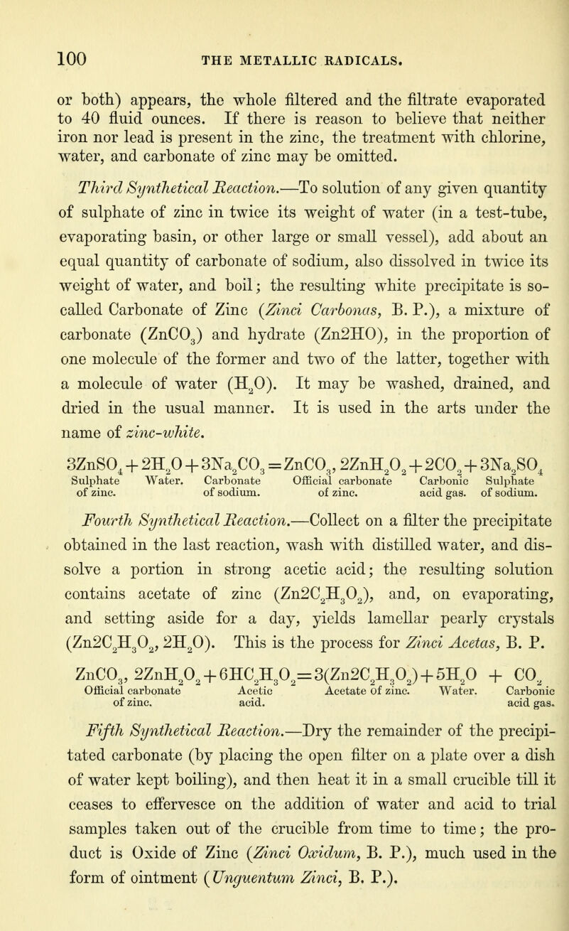 or both) appears, the whole filtered and the filtrate evaporated to 40 fluid ounces. If there is reason to believe that neither iron nor lead is present in the zinc, the treatment with chlorine, water, and carbonate of zinc may be omitted. Third Synthetical Beaction.—To solution of any given quantity of sulphate of zinc in twice its weight of water (in a test-tube, evaporating basin, or other large or small vessel), add about an equal quantity of carbonate of sodium, also dissolved in twice its weight of water, and boil; the resulting white precipitate is so- called Carbonate of Zinc (Zinci Carbonas, E. P.), a mixture of carbonate (ZnCOg) and hydrate (Zn2H0), in the proportion of one molecule of the former and two of the latter, together with a molecule of water (H^O). It may be washed, drained, and dried in the usual manner. It is used in the arts under the name of zinc-white, 3ZnS0, + 2H.p + 'm^^QO^ = ZnC03, SZnH^, -|- 2C0,^+3Na,S0, Sulphate Water. Carbonate Official carbonate Carbonic Sulphate of zinc. of sodium. of zinc. acid gas. of sodium. Fourth Synthetical Reaction,—Collect on a filter the precipitate obtained in the last reaction, wash with distilled water, and dis- solve a portion in strong acetic acid; the resulting solution contains acetate of zinc (ZnSC^HgO^), and, on evaporating, and setting aside for a day, yields lamellar pearly crystals {Zn2Q^P^, 'IRfi). This is the process for Zinci Acetas, B. P. ZnC03, 2ZnH^O, + 6HC;H30^=3(Zn2C,H30^) + 5H,0 + CO^ Official carbonate Acetic Acetate of zinc. Water. Carbonic of zinc. acid. acid gas» Fifth Synthetical Reaction.—Dry the remainder of the precipi- tated carbonate (by placing the open filter on a plate over a dish of water kept boiling), and then heat it in a small crucible till it ceases to effervesce on the addition of water and acid to trial samples taken out of the crucible from time to time; the pro- duct is Oxide of Zinc (Zinci Oxidum, B. P.), much used in the form of ointment (Unguentum Zinci, B. P.).