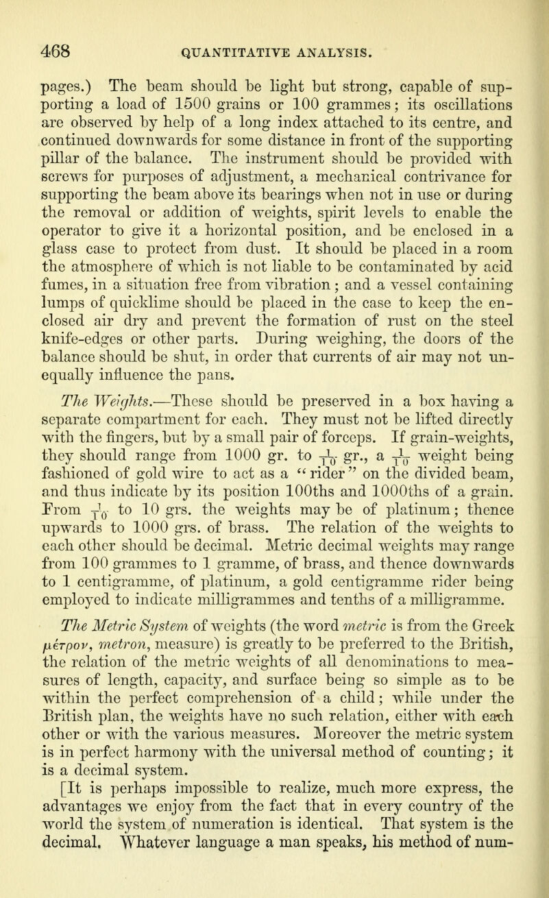 pages.) The beam should be light but strong, capable of snp- porting a load of 1500 grains or 100 grammes; its oscillations are observed by help of a long index attached to its centre, and continued downwards for some distance in front of the supporting pillar of the balance. The instrument should be provided with screws for purposes of adjustment, a mechanical contrivance for supporting the beam above its bearings when not in use or during the removal or addition of weights, spirit levels to enable the operator to give it a horizontal position, and be enclosed in a glass case to protect from dust. It should be placed in a room the atmosphere of which is not liable to be contaminated by acid fumes, in a situation free from vibration; and a vessel containing lumps of quicklime should be placed in the case to keep the en- closed air dry and prevent the formation of rust on the steel knife-edges or other parts. During weighing, the doors of the balance should be shut, in order that currents of air may not un- equally influence the pans. The Weights,—These should be preserved in a box having a separate compartment for each. They must not be lifted directly with the fingers, but by a small pair of forceps. If grain-weights, they should range from 1000 gr. to jIq- gr., a weight being fashioned of gold wire to act as a rider  on the divided beam, and thus indicate by its position lOOths and lOOOths of a grain. Prom -^Q to 10 grs. the weights may be of platinum; thence upwards to 1000 grs. of brass. The relation of the weights to each other should be decimal. Metric decimal weights may range from 100 grammes to 1 gramme, of brass, and thence downwards to 1 centigramme, of platinum, a gold centigramme rider being employed to indicate milligrammes and tenths of a milligramme. The Metric System of weights (the word metric is from the Greek fxeTpop, metron^ measure) is greatly to be preferred to the British, the relation of the metric weights of all denominations to mea- sures of length, capacity, and surface being so simple as to be within the perfect comprehension of a child; while under the Eritish plan, the weights have no such relation, either with ea-ch other or with the various measures. Moreover the metric system is in perfect harmony with the universal method of counting; it is a decimal system. [It is perhaps impossible to realize, much more express, the advantages we enjoy from the fact that in every country of the world the system of numeration is identical. That system is the decimal. Whatever language a man speaks, his method of num-