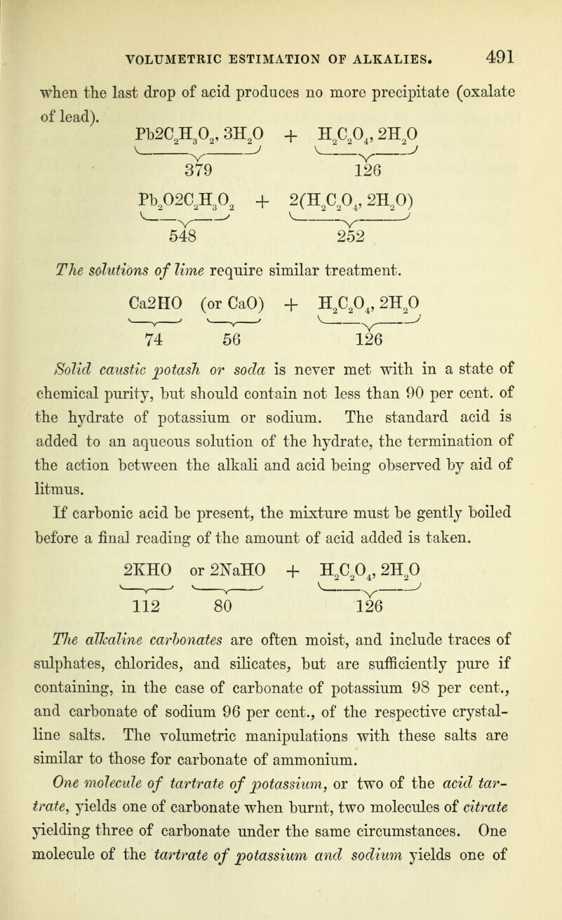 when the last drop of acid produces no more precipitate (oxalate of lead). Pb2C,H30„3H^ + Kfifi^, 2B.fi 379 126 PK02C,H.O, + 2(H^C,0,, 2-Rfi) ^-^-^^ V .V ' 548 252 The solutions of lime require similar treatment. Ca2H0 (orCaO) + H,C,0^, 2H^0 74 56 126 Solid caustic jpotash or soda is never met with in a state of chemical purity, but should contain not less than 90 per cent, of the hydrate of potassium or sodium. The standard acid is added to an aqueous solution of the hydrate, the termination of the action between the alkali and acid being observed by aid of litmus. If carbonic acid be present, the mixture must be gently boiled before a final reading of the amount of acid added is taken. 2KH0 orSlS^aHO + Kfifi„2J{fi 112 80 126 The alkaline carbonates are often moist, and include traces of sulphates, chlorides, and silicates, but are sufficiently pure if containing, in the case of carbonate of potassium 98 per cent., and carbonate of sodium 96 per cent., of the respective crystal- line salts. The volumetric manipulations with these salts are similar to those for carbonate of ammonium. One molecule of tartrate of potassium, or two of the acid tar- trate, yields one of carbonate when burnt, two molecules of citrate yielding three of carbonate under the same circumstances. One molecule of the tartrate of potassium and sodium yields one of