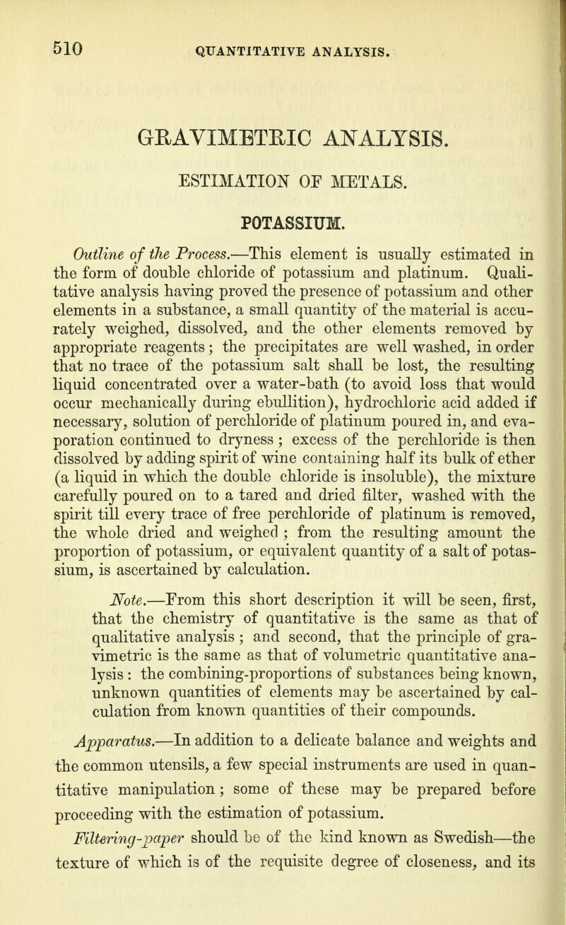 GEAVIMBTEIC ANALYSIS. ESTIMATIOIsT OP METALS. POTASSIUM. Outline of the Process.—This element is usually estimated in the form of double chloride of potassium and platinum. Quali- tative analysis having proved the presence of potassium and other elements in a substance, a small quantity of the material is accu- rately weighed, dissolved, and the other elements removed by appropriate reagents; the precipitates are well washed, in order that no trace of the potassium salt shall be lost, the resulting liquid concentrated over a water-bath (to avoid loss that would occur mechanically during ebullition), hydrochloric acid added if necessary, solution of perchloride of platinum povired in, and eva- poration continued to dryness ; excess of the perchloride is then dissolved by adding spirit of wine containing half its bulk of ether (a liquid in which the double chloride is insoluble), the mixture carefully poured on to a tared and dried filter, washed with the spirit till every trace of free perchloride of platinum is removed, the whole dried and weighed ; from the resulting amount the proportion of potassium, or equivalent quantity of a salt of potas- sium, is ascertained by calculation. Note.—From this short description it will be seen, first, that the chemistry of quantitative is the same as that of qualitative analysis; and second, that the principle of gra- vimetric is the same as that of volumetric quantitative ana- lysis : the combining-proportions of substances being known, unknown quantities of elements may be ascertained by cal- culation from known quantities of their compounds. Apparatus.—In addition to a delicate balance and weights and the common utensils, a few special instruments are used in quan- titative manipulation; some of these may be prepared before proceeding with the estimation of potassium. Filtering-paper should be of the kind known as Swedish—the texture of which is of the requisite degree of closeness, and its