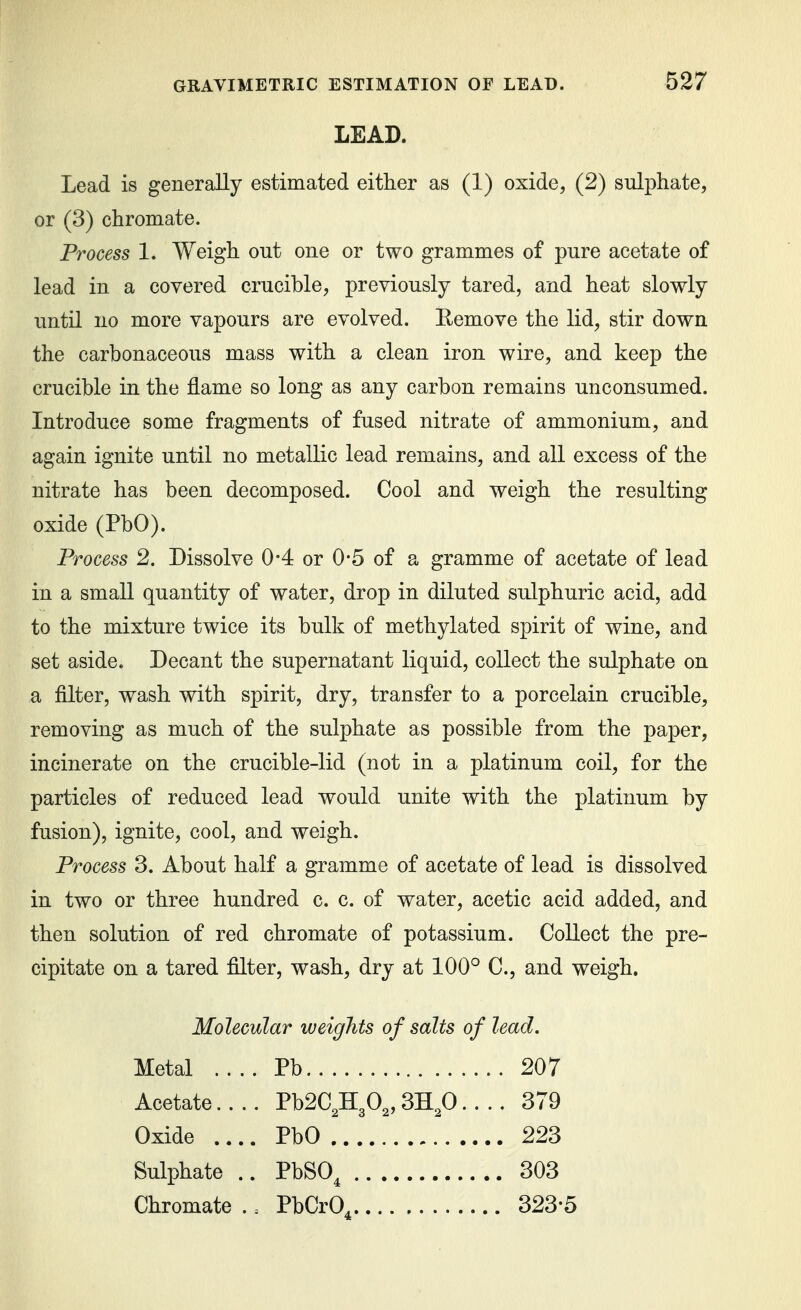 LEAD. Lead is generally estimated either as (1) oxide, (2) sulphate, or (3) chromate. Process 1. Weigh out one or two grammes of pure acetate of lead in a covered crucible, previously tared, and heat slowly until no more vapours are evolved. Eemove the lid, stir down the carbonaceous mass with a clean iron wire, and keep the crucible in the flame so long as any carbon remains unconsumed. Introduce some fragments of fused nitrate of ammonium, and again ignite until no metallic lead remains, and all excess of the nitrate has been decomposed. Cool and weigh the resulting oxide (PbO). Process 2. Dissolve 0-4 or 0-5 of a gramme of acetate of lead in a small quantity of water, drop in diluted sulphuric acid, add to the mixture twice its bulk of methylated spirit of wine, and set aside. Decant the supernatant liquid, collect the sulphate on a filter, wash with spirit, dry, transfer to a porcelain crucible, removing as much of the sulphate as possible from the paper, incinerate on the crucible-lid (not in a platinum coil, for the particles of reduced lead would unite with the platinum by fusion), ignite, cool, and weigh. Process 3. About half a gramme of acetate of lead is dissolved in two or three hundred c. c. of water, acetic acid added, and then solution of red chromate of potassium. Collect the pre- cipitate on a tared filter, wash, dry at 100° C, and weigh. Molecular weights of salts of lead. Metal .... Pb 207 Acetate.... Pb2C,H30„ 3H,0.... 379 Oxide .... PbO 223 Sulphate .. PbSO^ 303 Chromate . = PbCrO^ 323-5