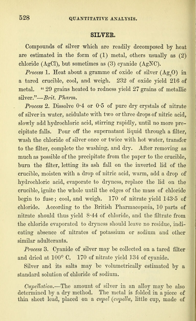 SILVER. Compounds of silver which are readily decomposed by heat are estimated in the form of (1) metal, others usually as (2) chloride (AgCl), but sometimes as (3) cyanide (AgNC). Process 1. Heat about a gramme of oxide of silver (Ag^O) in a tared crucible, cool, and weigh. 232 of oxide yield 216 of metal. 29 grains heated to redness yield 27 grains of metallic silver.''—Brit, Pharm. Process 2. Dissolve 0*4 or 0*5 of pure dry crystals of nitrate of silver in water, acidulate with two or three drops of nitric acid, slowly add hydrochloric acid, stirring rapidly, until no more pre- cipitate falls. Pour off the supernatant Hquid through a filter, wash the chloride of silver once or twice with hot water, transfer to the filter, complete the washing, and dry. After removing as much as possible of the precipitate from the paper to the crucible, burn the filter, letting its ash fall on the inverted lid of the crucible, moisten with a drop of nitric acid, warm, add a drop of hydrochloric acid, evaporate to dryness, replace the lid on the crucible, ignite the whole until the edges of the mass of chloride begin to fuse; cool, and weigh. 170 of nitrate yield 143*5 of chloride. According to the Eritish Pharmacopoeia, 10 parts of nitrate should thus yield 8-44 of chloride, and the filtrate from the chloride evaporated to dryness should leave no residue, indi- cating absence of nitrates of potassium or sodium and other similar adulterants. Process 3. Cyanide of silver may be collected on a tared filter and dried at 100° C. 170 of nitrate yield 134 of cyanide. Silver and its salts may be volumetricaUy estimated by a standard solution of chloride of sodium. CiipeUatlon.—The amount of silver in an alloy may be also determined by a dry method. The metal is folded in a piece of thin sheet lead, placed on a cupel (cupelJa, little cup, made of