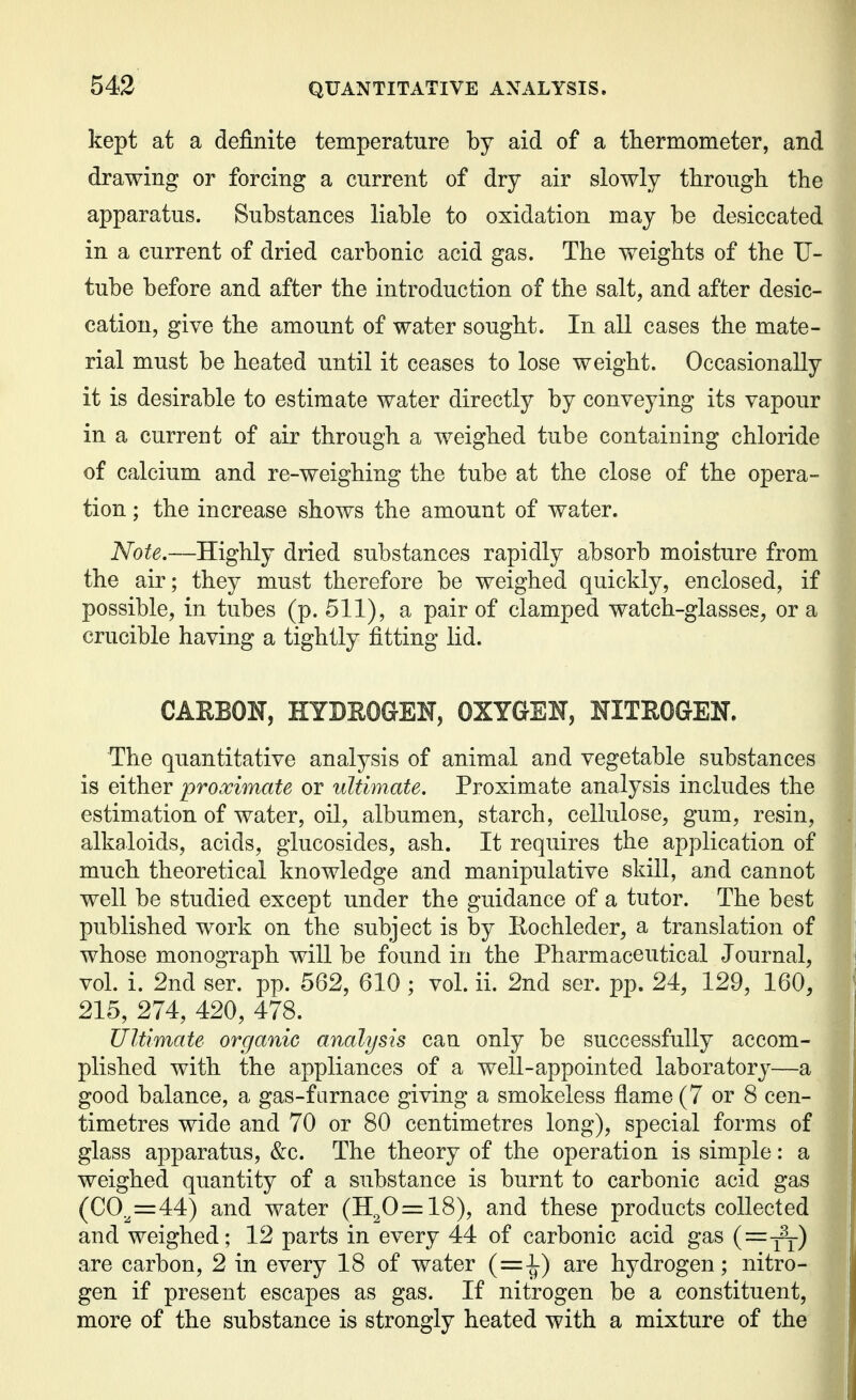 kept at a definite temperature by aid of a thermometer, and drawing or forcing a current of dry air slowly through the apparatus. Substances liable to oxidation may be desiccated in a current of dried carbonic acid gas. The weights of the U- tube before and after the introduction of the salt, and after desic- cation, give the amount of water sought. In all cases the mate- rial must be heated until it ceases to lose weight. Occasionally it is desirable to estimate water directly by conveying its vapour in a current of air through a weighed tube containing chloride of calcium and re-weighing the tube at the close of the opera- tion ; the increase shows the amount of water. Note.—Highly dried substances rapidly absorb moisture from the air; they must therefore be weighed quickly, enclosed, if possible, in tubes (p. 511), a pair of clamped watch-glasses, or a crucible having a tightly fitting lid. CARBON, HYDROGEN, OXYGEN, NITROGEN. The quantitative analysis of animal and vegetable substances is either proximate or ultimate. Proximate analysis includes the estimation of water, oil, albumen, starch, cellulose, gum, resin, alkaloids, acids, glucosides, ash. It requires the application of much theoretical knowledge and manipulative skill, and cannot well be studied except under the guidance of a tutor. The best published work on the subject is by Eochleder, a translation of , whose monograph will be found in the Pharmaceutical Journal, 1 vol. i. 2nd ser. pp. 562, 610; vol. ii. 2nd ser. pp. 24, 129, 160, : 215, 274, 420, 478. j Ultimate organic analysis can only be successfully accom- ; plished with the appliances of a well-appointed laboratory—a | good balance, a gas-furnace giving a smokeless flame (7 or 8 cen- j timetres wide and 70 or 80 centimetres long), special forms of glass apparatus, &c. The theory of the operation is simple: a weighed quantity of a substance is burnt to carbonic acid gas (00^=44) and water (Il20=18), and these products collected and weighed; 12 parts in every 44 of carbonic acid gas are carbon, 2 in every 18 of water (=^) are hydrogen; nitro- gen if present escapes as gas. If nitrogen be a constituent, more of the substance is strongly heated with a mixture of the