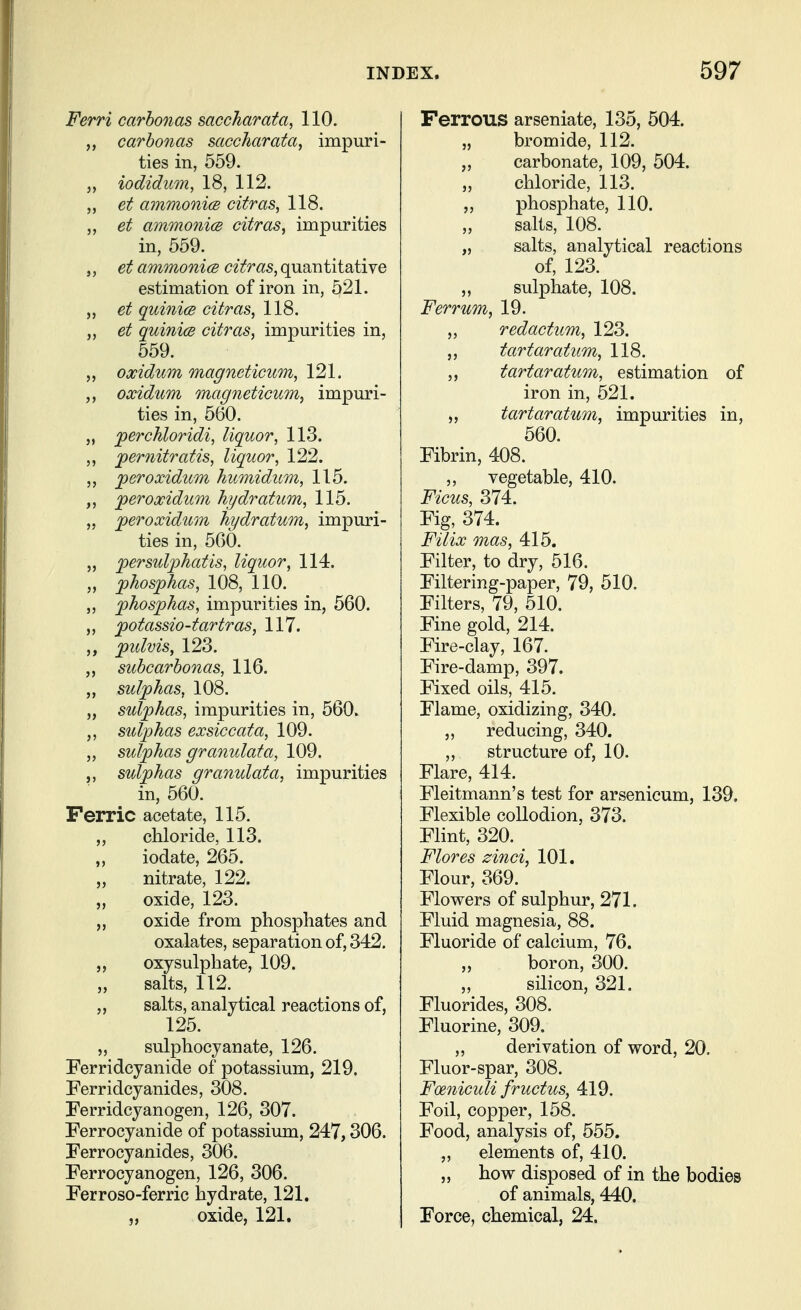Ferri carbonas saccharata, 110. ,, carbonas saccharata, impuri- ties in, 559. J, iodidum, 18, 112. „ et ammonice citras, 118. et ammonicB extras^ impurities in, 559. ,, et ammonicB citras, quantitative estimation of iron in, 521. „ et quinics citras, 118. „ et quinicB citras, impurities in, 559. oxidum magneticum, 121. ,, oxidum magneticum, impuri- ties in, 560. „ perchloridi, liquor, 113. ,, jpernitratis, liquor, 122. ,, ^eroxidum humidum, 115. per oxidum hydratum, 115. „ jperoxidum hydratum, impuri- ties in, 500. „ persulphatis, liquor, 114. „ phosphas, 108, 110. ,, jphosphas, impurities in, 560. ,, fotassio-tartras, 117. pidvis, 123. subcarbonas, 116. ,, sulphas, 108. „ sulphas, impurities in, 560. sulphas exsiccata, 109. „ sulphas granulata, 109. „ sulphas granulata, impurities in, 560. Ferric acetate, 115. „ chloride, 113. iodate, 265. „ nitrate, 122. oxide, 123. „ oxide from phosphates and oxalates, separation of, 342. oxy sulphate, 109. salts, 112. „ salts, analytical reactions of, 125. „ sulphocjanate, 126. Ferridcyanide of potassium, 219. Ferridcyanides, 308. Ferridcyanogen, 126, 307. Ferrocyanide of potassium, 247,306. Ferrocyanides, 306. Ferrocyanogen, 126, 306. Ferroso-ferric hydrate, 121. 5, oxide, 121. Ferrous arseniate, 135, 504. „ bromide, 112. „ carbonate, 109, 504. „ chloride, 113. ,, phosphate, 110. salts, 108. „ salts, analytical reactions of, 123. „ sulphate, 108. Ferrum, 19. „ redactum, 123. „ tartar atum, 118. ,, tartar atum, estimation of iron in, 521. „ tartaratum, impurities in, 560. Fibrin, 408. ,, vegetable, 410. Ficus, 374. Fig, 374. F'llix mas, 415. Filter, to dry, 516. Filtering-paper, 79, 510. Filters, 79, 510. Fine gold, 214. Fire-clay, 167. Fire-damp, 397. Fixed oils, 415. Flame, oxidizing, 340. 5, reducing, 340. ,, structure of, 10. Flare, 414. Fleitmann's test for arsenicum, 139. Flexible collodion, 373. Flint, 320. Flores zinci, 101. Flour, 369. Flowers of sulphur, 271. Fluid magnesia, 88. Fluoride of calcium, 76. boron, 300. „ silicon, 321. Fluorides, 308. Fluorine, 309. „ derivation of word, 20. Fluor-spar, 308. Fmiiculi fructus, 419. Foil, copper, 158. Food, analysis of, 555. „ elements of, 410. „ how disposed of in the bodies of animals, 440. Force, chemical, 24.