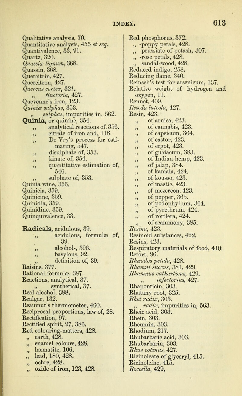 Qualitative analysis, 70. Quantitative analysis, 455 et seq^. Quantivalence, 33, 91. Quartz, 320. QuassicB lignum, 368. Quassin, 368. Quercitrin, 427. Q,uemtron, 427. Quercus cortex^ 324. „ tinctoria, 427. Quevenne's iron, 123. QuinicB sulphas, 353. „ sulphas, impurities in, 562. Quinia, or quinine, 354. analytical reactions of, 356, citrate of iron and, 118. „ De Yry's process for esti- mating, 547. „ disulphate of, 353. kinate of, 354. quantitative estimation of, 546. ,, sulphate of, 353. Quinia wine, 356. Quinicia, 359. Quinicine, 359. Quinidia, 359. Quinidine, 359. Quinquivalence, 33. Hadicals^ acidulous, 39. „ acidulous, formulae of, 39. alcohol-, 396. „ basylous, 92. „ definition of, 39^ Eaisins, 377. Rational formulae, 387. Reactions, analytical, 37. ,, synthetical, 37. Real alcohol, 388. Realgar, 132. Reaumur's thermometer, 460. Reciprocal proportions, law of, 28. Rectification, 97. Rectified spirit, 97, 386. Red colouring-matters, 428. „ earth, 428. „ enamel colours, 428. „ haematite, 106. „ lead, 180, 428. „ ochre, 428. „ oxide of iron, 123, 428. Red phosphorus, 372. „ -poppy petals, 428. ,, prussiate of potash, 307. „ -rose petals, 428. ,, sandal-wood, 428. Reduced indigo, 258. Reducing flame, 340. Reinsch's test for arsenicum, 137. Relative weight of hydrogen and oxygen, 11. Rennet, 409. Beseda luteola, 427. Resin, 423. ,, of arnica, 423. „ of cannabis, 423. „ of capsicum, 364. „ of castor, 423. „ of ergot, 423. ,, of guaiacum, 383. ,, of Indian hemp, 423. „ of jalap, 384. „ of kamala, 424. „ of kousso, 423. ,, of mastic, 423, „ of mezereon, 423. „ of pepper, 365. ,, of podophyllum, 364. „ of pyrethrum, 424. „ of rottlera, 424. „ of scammony, 385. Besina,^ 423. Resinoid substances, 422. Resins, 423. Respiratory materials of food, 410'. Retort, 96. Bhceados petala, 428. Bhamni succus, 381, 429. Bhamnus catharticus, 429. ,, infectorius, 427. Rhaponticin, 303. Rhatany root, 325. Bhei radix, 303. „ radix, impurities in, 563. Rheic acid, 303. Rhein, 303. Rheumin, 303. Rhodium, 217. Rhubarbaric acid, 303. Rhubarbarin, 303. Bhus cotinus, 427. Ricinoleate of glyceryl, 415. Ricinoleine, 415. Boccella, 429.