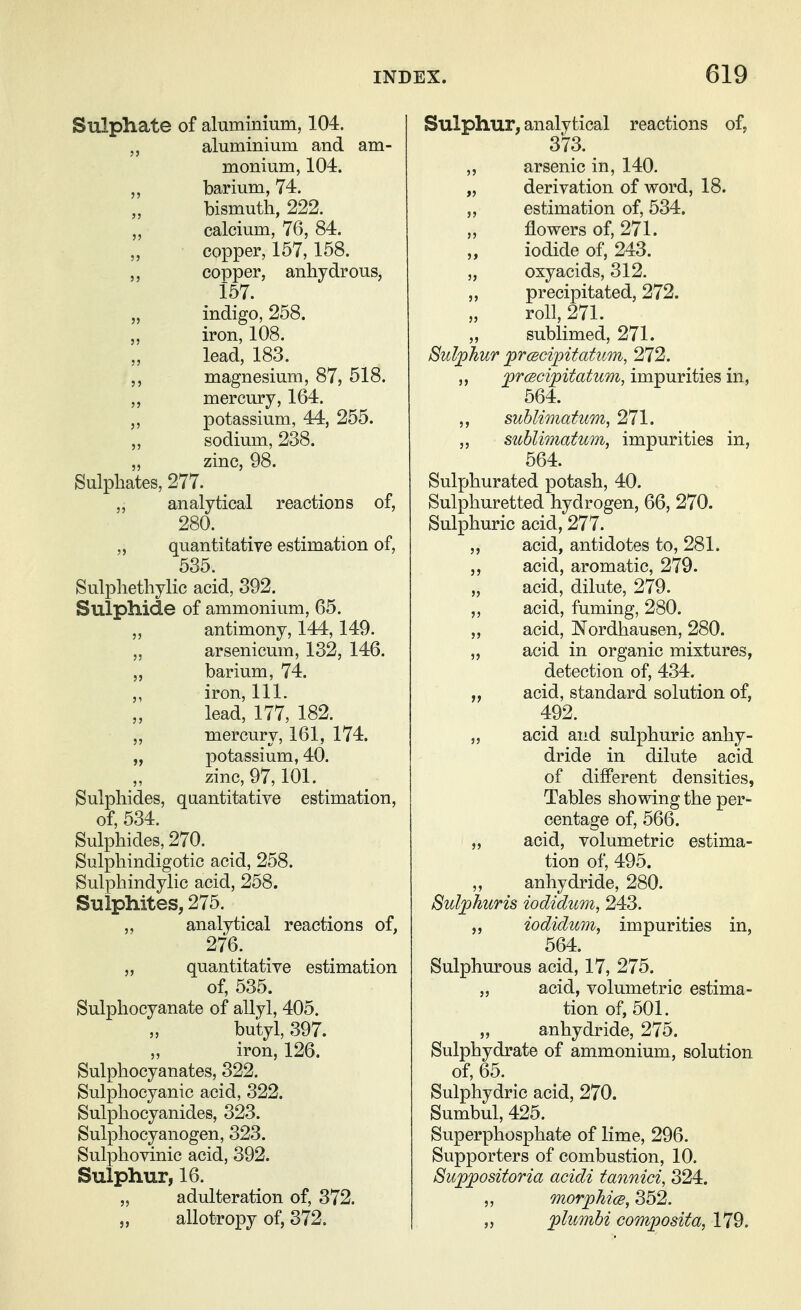 Sulphate of aluminium, 104. aluminium and am- monium, 104. barium, 74. bismuth, 222. ,, calcium, 76, 84. „ copper, 157,158. ,, copper, anhydrous, 157. „ indigo, 258. iron, 108. lead, 183. ,, magnesium, 87, 518. ,, mercury, 164. ,, potassium, 44, 255. ,, sodium, 238. „ zinc, 98. Sulphates, 277. „ analytical reactions of, 280. „ quantitative estimation of, 535. Sulphethylic acid, 392. Sulphide of ammonium, 65. „ antimony, 144,149. „ arsenicum, 132, 146. „ barium, 74. ,, iron. 111. lead, 177, 182. ,, mercury, 161, 174. „ potassium, 40. zinc, 97,101. Sulphides, quantitative estimation, of, 534. Sulphides, 270. Sulphindigotic acid, 258. Sulphindylic acid, 258. Sulphites, 275. ,, analytical reactions of, 276. „ quantitative estimation of, 535. Sulphocyanate of allyl, 405. butyl, 397. iron, 126. Sulphocyanates, 322. Sulphocyanic acid, 322. Sulphocyanides, 323. Sulphocyanogen, 323. Sulphovinic acid, 392. Sulphur, 16. „ adulteration of, 372. „ allotropy of, 372. Sulphur, analytical reactions of, 373. ,, arsenic in, 140. „ derivation of word, 18. ,, estimation of, 534. flowers of, 271. iodide of, 243. „ oxyacids, 312. „ precipitated, 272. roll, 271. sublimed, 271. Sulphur prcscipitatum, 272. ,, prcBcipitatum, impurities in, 564. ,, sublimatum, 271. ,, sublimatum, impurities in, 564. Sulphurated potash, 40. Sulphuretted hydrogen, 66, 270. Sulphuric acid, 277. ,, acid, antidotes to, 281. acid, aromatic, 279. „ acid, dilute, 279. ,, acid, fuming, 280. „ acid, Nordhausen, 280. „ acid in organic mixtures, detection of, 434. „ acid, standard solution of, 492. „ acid and sulphuric anhy- dride in dilute acid of different densities, Tables showing the per- centage of, 566. ,, acid, volumetric estima- tion of, 495. anhydride, 280. Sulphuris iodidum, 243. iodidum, impurities in, 564. Sulphurous acid, 17, 275. „ acid, volumetric estima- tion of, 501. „ anhydride, 275. Sulphydrate of ammonium, solution of, 65. Sulphydric acid, 270. Sumbul, 425. Superphosphate of lime, 296. Supporters of combustion, 10, Suppositoria acidi tannici, 324. „ morphice, 352. ,5 plumhi composita, 179.