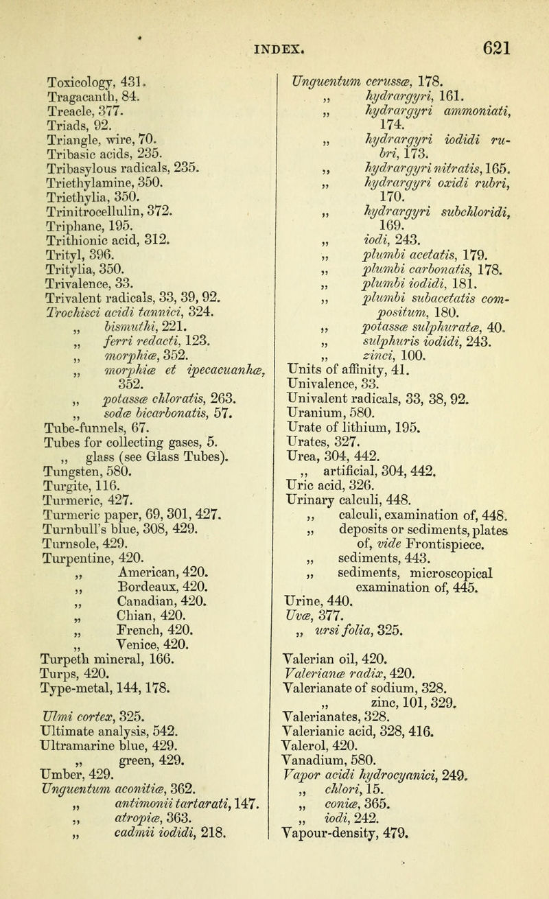 Toxicology, 431. Tragacanth, 84. Treacle, 377. Triads, 92. ^ Triangle, wire, 70. Tribasic acids, 235. Tribasylous radicals, 235. Triethylamine, 350. Triethylia, 350. Trinitrocellulin, 372. Triphane, 195. Trithionic acid, 312. Trityl, 396. Tritylia, 350. Trivalence, 33. Trivalent radicals, 33, 39, 92. Trochisci acidi tannici, 324. „ hisTimthi, 221. „ ferri redacti, 123. „ morfMcB, 352. „ moTfhicB et i^ecacuanhcB, 352. ,, ^otassa chloratis^ 263. sod(B bicarbonatis, 57. Tube-funnels, 67. Tubes for collecting gases, 5. „ glass (see Glass Tubes). Tungsten, 580. Turgite, 116. Turmeric, 427. Turmeric paper, 69, 301, 427. Turnbull's blue, 308, 429. Turnsole, 429. Turpentine, 420. „ American, 420. „ Bordeaux, 420. „ Canadian, 420. Chian, 420. French, 420. Venice, 420. Turpetb mineral, 166. Turps, 420. Type-metal, 144,178. Ulmi cortex, 325. Ultimate analysis, 542. Ultramarine blue, 429. y, green, 429. Umber, 429. Unguentum aconitics, 362. „ antimonii tartaratiy 147. ,, atro^ice, 363. „ cadmii iodidi, 218. Unguentum cerusscB, 178. ,, hydrargyri, 161. „ hydrargyri ammoniati, 174. „ hydrargyri iodidi ru- bric 173. ,, hydrargyri tiitratis, 165. „ hydrargyri oxidi rubri, 170. „ hydrargyri subchloridi, 169. iodi, 243. „ plimbi acetatis, 179. „ plumbi carbonatis, 178. „ 'plumbi iodidi, 181. ,, plumbi subacetatis com- positum, 180. 'potassce sulphurate, 40, „ sulphuris iodidi, 243. „ zinci, 100. Units of affinity, 41. Univalence, 33. Univalent radicals, 33, 38, 92. Uranium, 580. Urate of lithium, 195. Urates, 327. Urea, 304, 442. „ artificial, 304, 442. Uric acid, 326. Urinary calculi, 448. ,, calculi, examination of, 448. „ deposits or sediments, plates of, vide Frontispiece. „ sediments, 443. „ sediments, microscopical examination of, 445. Urine, 440. UvcB, 377. „ ursi folia, S2b. Valerian oil, 420. ValeriancB radix, 420. Valerianate of sodium, 328. zinc, 101, 329. Valerianates, 328. Valerianic acid, 328, 416. Valerol, 420. Vanadium, 580. Vapor acidi hydrocyanici, 249, ,, chloriy 15. „ conicB, 365. „ iodi, 242. Vapour-density, 479.