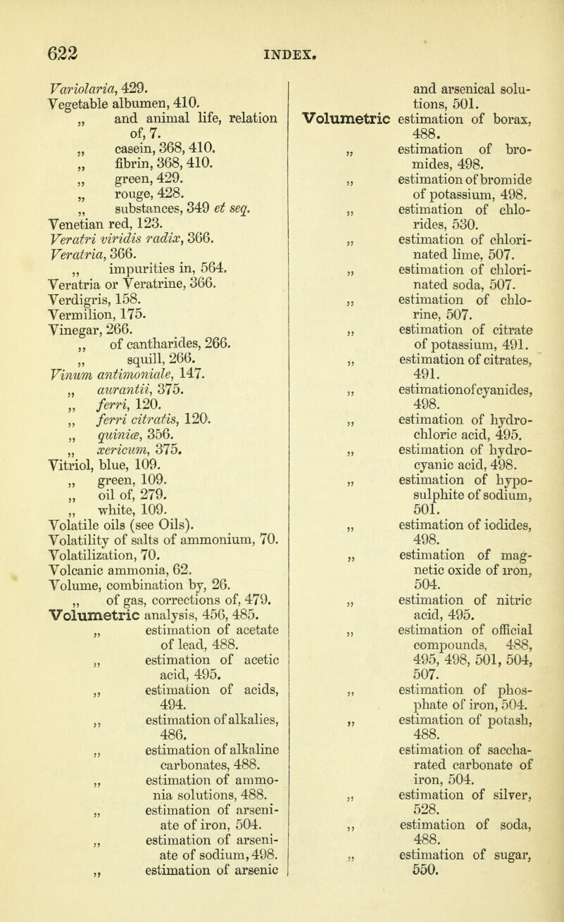 Var iolaria, 429. Vegetable albumen, 410. „ and animal life, relation of, 7. casein, 368, 410, fibrin, 368, 410. green, 429. „ rouge, 428. „ substances, 349 et seq. Venetian red, 123. Veratri viridis radix, 366. Veratria, 366. „ impurities in, 564. Veratria or Veratrine, 366. Verdigris, 158. Vermilion, 175. Vinegar, 266. of cantharides, 266. „ squill, 266. Vinum antimoniale, 147. „ aurantii, 375. „ ferri, 120. ferri citratis, 120. „ quinics, 356. „ xericum, 375. Vitriol, blue, 109. „ green, 109. „ oil of, 279. „ white, 109. Volatile oils (see Oils). Volatility of salts of ammonium, 70. Volatilization, 70. Volcanic ammonia, 62. Volume, combination by, 26. ,, of gas, corrections of, 479. Volumetric analysis, 456, 485. „ estimation of acetate of lead, 488. ,, estimation of acetic acid, 495. ,, estimation of acids, 494. ^ estimation of alkalies, 486. ^ „ estimation of alkaline carbonates, 488. „ estimation of ammo- nia solutions, 488. „ estimation of arseni- ate of iron, 504. ,, estimation of arseni- ate of sodium, 498. „ estimation of arsenic and arsenical solu- tions, 501. Volumetric estimation of borax, 488. „ estimation of bro- mides, 498. „ estimation of bromide of potassium, 498. 5, estimation of chlo- rides, 530. ,5 estimation of chlori- nated lime, 507. „ estimation of chlori- nated soda, 507. estimation of chlo- rine, 507. „ estimation of citrate of potassium, 491. „ estimation of citrates, 491. 5, estimationof cyanides, 498. 5, estimation of hydro- chloric acid, 495. „ estimation of hydro- cyanic acid, 498. „ estimation of hypo- sulphite of sodium, 501. „ estimation of iodides, 498. ^ „ estimation of mag- netic oxide of iron, 504. estimation of nitric acid, 495. estimation of official compounds, 488, 495, 498, 501, 504, 507. _ „ estimation of phos- phate of iron, 504. „ estimation of potash, 488. estimation of saccha- rated carbonate of iron, 504. „ estimation of silver, 528. ,, estimation of soda, 488. 3, estimation of sugar, 550.