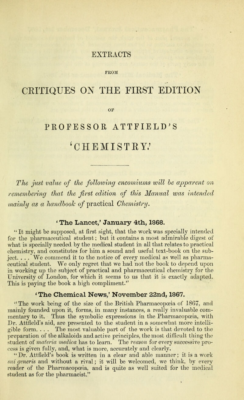 EXTEACTS FROM CRITIQUES ON THE FIRST EDITION OP PROFESSOR ATTFIELD'S 'CHEMISTRY.' The just value of the folloiving encomiums will he apparent on remembering that the first edition of this Manual was intended mainly as a handbook of practical Chemistry. ' The Lancet/ January 4th, 1868. It might be supposed, at first sight, that the work was specially intended for the pharmaceutical student; but it contains a most admirable digest of what is specially needed by the medical student in all that relates to practical chemistry, and constitutes for him a sound and useful text-book on the sub- ject. . . . We commend it to the notice of every medical as well as pharma- ceutical student. We only regret that we had not the book to depend upon in working up the subject of practical and pharmaceutical chemistry for the University of London, for which it seems to us that it is exactly adapted. This is paying the book a high compliment. ' The Chemical News/ November 22nd, 1867. The work being of the size of the British Pharmacopoeia of 1867, and mainly founded upon it, forms, in many instances, a really invaluable com- mentary to it. Thus the symbolic expressions in the Pharmacopoeia, with Dr. Attfield's aid, are presented to the student in a somewhat more intelli- gible form. . . . The most valuable part of the work is that devoted to the preparation of the alkaloids and active principles, the most difficult thing the student of materia medica has to learn. The reason for every successive pro- cess is given fully, and, what is more, accurately and clearly. Dr. Attfield's book is written in a clear and able manner; it is a work sui generis and without a rival; it will be welcomed, we think, by every reader of the Pharmacopoeia, and is quite as well suited for the medical student as for the pharmacist.