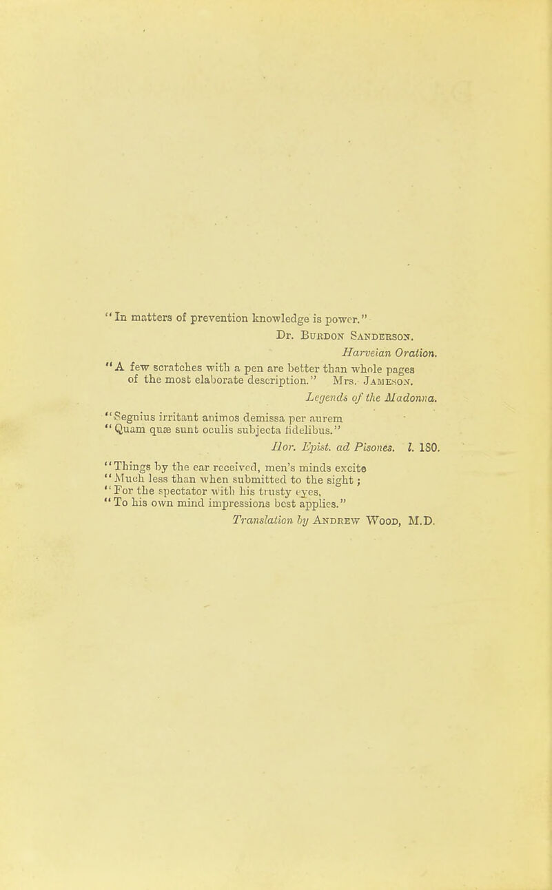 In matters of prevention knowledge is power. Dr. Bukdon Sanderson. Harveian Oration. A few scratches with a pen are better than whole pages of the mosb elaborate description. Mrs. Jameson. Legends of the Madonna. Segnius irritant animos demissa per aurem Quam quse sunt oculis subjecta ridelibus. Ilor. Epist. ad Pisones. I. ISO. Things by the ear received, men's minds excite Much less than when submitted to the sight; For the spectator With his trusty eyes, To his own mind impressions best applies. Translation by Andeew Wood, M.D.