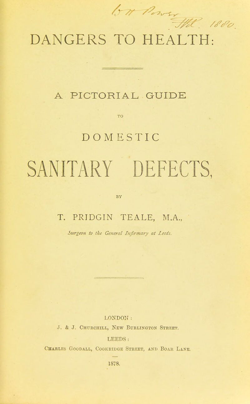 A PICTORIAL GUIDE TO DOMESTIC SANITARY DEFECTS, BY T. PRIDGIN TEALE, M.A., Surgeon to the General Infirmary at Leeds. LONDON: J. & J. Churchill, New Burlington Street. LEEDS: Charles Goodall, Cookridge Street, and Boar Lane. 1S78.