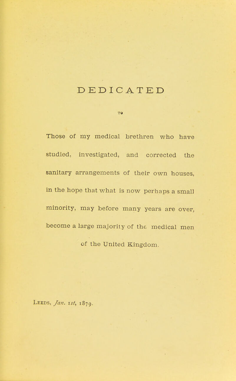 DEDICATED TO Those of my medical brethren who have studied, investigated, and corrected the sanitary arrangements of their own houses, in the hope that what is now perhaps a small minority, may before many years are over, become a large majority of the medical men of the United Kingdom. Leeds, Jan. \st, 1879.