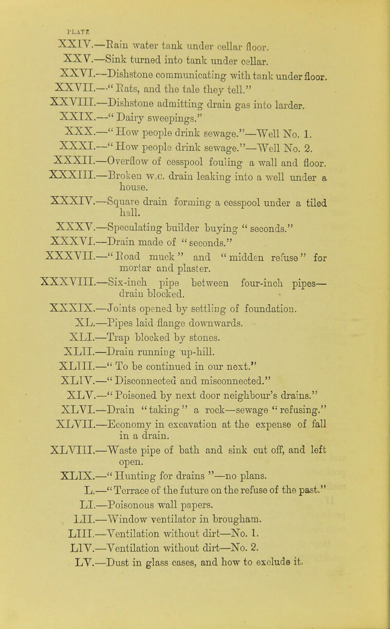 PLAT It XXIV.—Pain water tank under cellar floor. XXV. —Sink turned into tank under cellar. XXVI. —Dishstone communicating with tank under floor. XXVII.— Eats, and the tale they tell. XXVIII.—Dishstone admitting drain gas into larder. XXIX.— Dairy sweepings. XXX.— How people drink sewage.—Well No. 1. XXXI.— How people drink sewage.—Well No. 2. XXXII.—Overflow of cesspool fouling a wall and floor. XXXIII. —Broken w.c. drain leaking into a well under a house. XXXIV. —Square drain forming a cesspool under a tiled hall. XXXV.—Speculating builder buying  seconds. XXXVI.—Drain made of  seconds. XXXVIL—Road muck and midden refuse for mortar and plaster. XXXVIII.—Six-inch pipe between four-inch pipes— drain blocked. XXXIX.—Joints opened by settling of foundation. XL.—Pipes laid flange downwards. XLI.—Trap blocked by stones. XLII.—Drain running up-hill. XLIII.— To be continued in our next. XLIV.— Disconnected and misconnected. XLV.— Poisoned by next door neighbour's drains. XLVI.—Drain taking a rock—sewage refusing. XLVII.—Economy in excavation at the expense of fall in a drain. XLVIII.—Waste pipe of bath and sink cut off, and left open. XLIX.— Hunting for drains —no plans. L.— Terrace of the future on the refuse of the past. LI.—Poisonous wall papers. LII.—Window ventilator in brougham. LIII.—Ventilation without dirt—No. 1. L1V.—Ventilation without dirt—No. 2. LV.—Dust in glass cases, and how to exolude it.