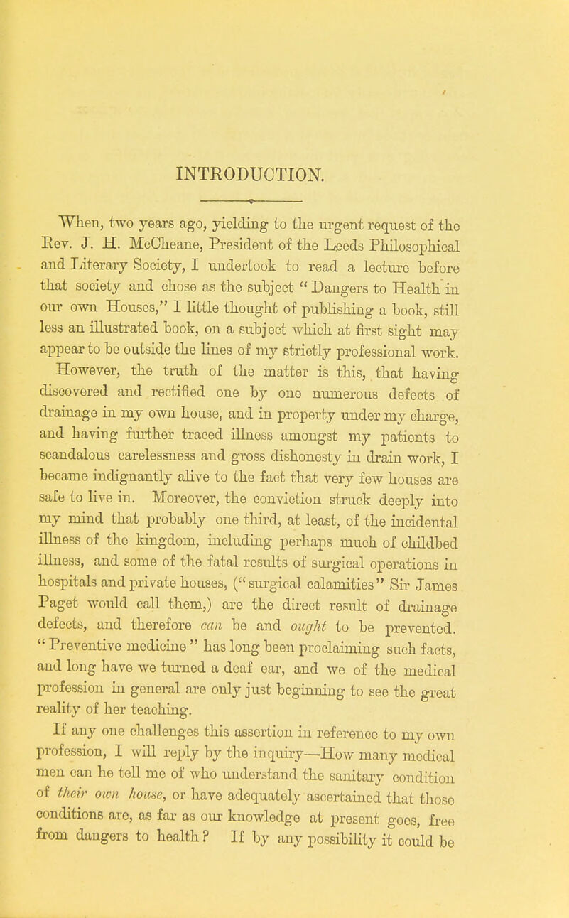 INTRODUCTION. When, two years ago, yielding to the urgent request of the Rev. J. H. McOheane, President of the Leeds Philosophical and Literary Society, I undertook to read a lecture before that society and chose as the subject Dangers to Health in our own Houses, I little thought of publishing a book, still less an illustrated book, on a subject which at first sight may appear to be outside the lines of my strictly professional work. However, the truth of the matter is this, that having discovered and rectified one by one numerous defects of drainage in my own house, and in property under my charge, and having further traced illness amongst my patients to scandalous carelessness and gross dishonesty in drain work, I became indignantly alive to the fact that very few houses are safe to live in. Moreover, the conviction struck deeply into my mind that probably one third, at least, of the incidental illness of the kingdom, including perhaps much of childbed illness, and some of the fatal results of surgical operations in hospitals and private houses, (surgical calamities Sir James Paget would call them,) are the direct result of drainage defects, and therefore can be and ought to be prevented.  Preventive medicine  has long been proclaiming such facts, and long have we turned a deaf ear, and we of the medical profession in general are only just beginning to see the great reality of her teaching. If any one challenges this assertion in reference to my own profession, I will reply by the inquiry—How many medical men can he tell me of who understand the sanitary condition of their own house, or have adequately ascertained that those conditions are, as far as our knowledge at present goes, free from dangers to health ? If by any possibility it could be