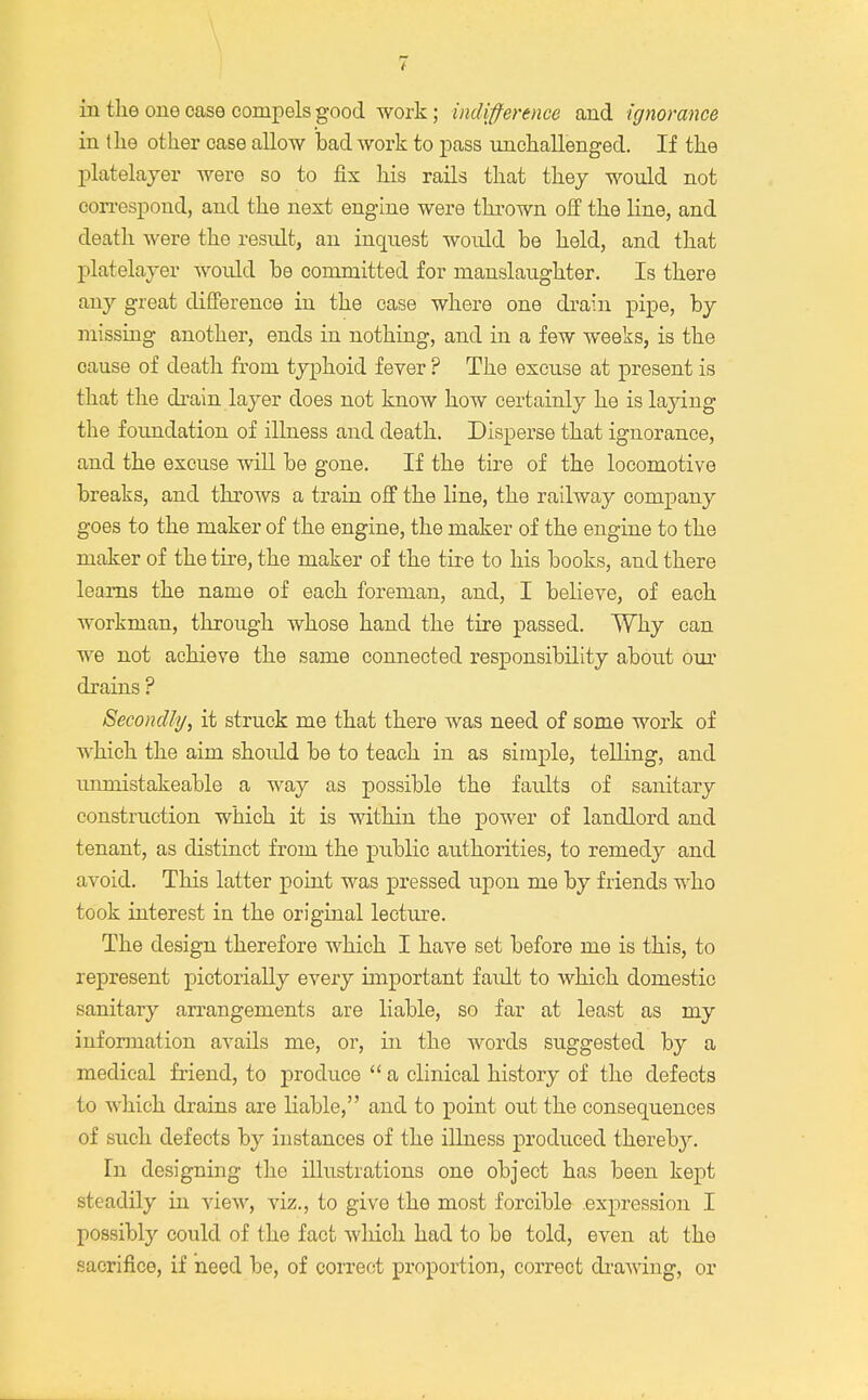 in the one case compels good work; indifference and ignorance in the other case allow bad work to pass unchallenged. If the platelayer were so to fix his rails that they would not correspond, and the next engine were thrown off the line, and death were the result, an inquest woidd be held, and that platelayer would be committed for manslaughter. Is there any great difference in the case where one drain pipe, by missing another, ends in nothing, and in a few weeks, is the cause of death from typhoid fever ? The excuse at present is that the drain,layer does not know how certainly he is laying the foundation of illness and death. Disperse that ignorance, and the excuse will be gone. If the tire of the locomotive breaks, and throws a train off the line, the railway company goes to the maker of the engine, the maker of the engine to the maker of the tire, the maker of the tire to his books, and there learns the name of each foreman, and, I believe, of each workman, through whose hand the tire passed. Why can we not achieve the same connected responsibility about our drains ? Secondly, it struck me that there was need of some work of which the aim shoidd be to teach in as simple, telling, and unmistakeable a way as possible the faults of sanitary construction which it is within the power of landlord and tenant, as distinct from the public authorities, to remedy and avoid. This latter point was pressed upon me by friends who took interest in the original lecture. The design therefore which I have set before me is this, to represent pictorially every important fardt to which domestic sanitary arrangements are liable, so far at least as my information avails me, or, in the words suggested by a medical friend, to produce  a clinical history of the defects to which drains are liable, and to point out the consequences of such defects by instances of the illness produced thereby. In designing the illustrations one object has been kept steadily in view, viz., to give the most forcible expression I possibly could of the fact which had to be told, even at the sacrifice, if need be, of correct proportion, correct drawing, or