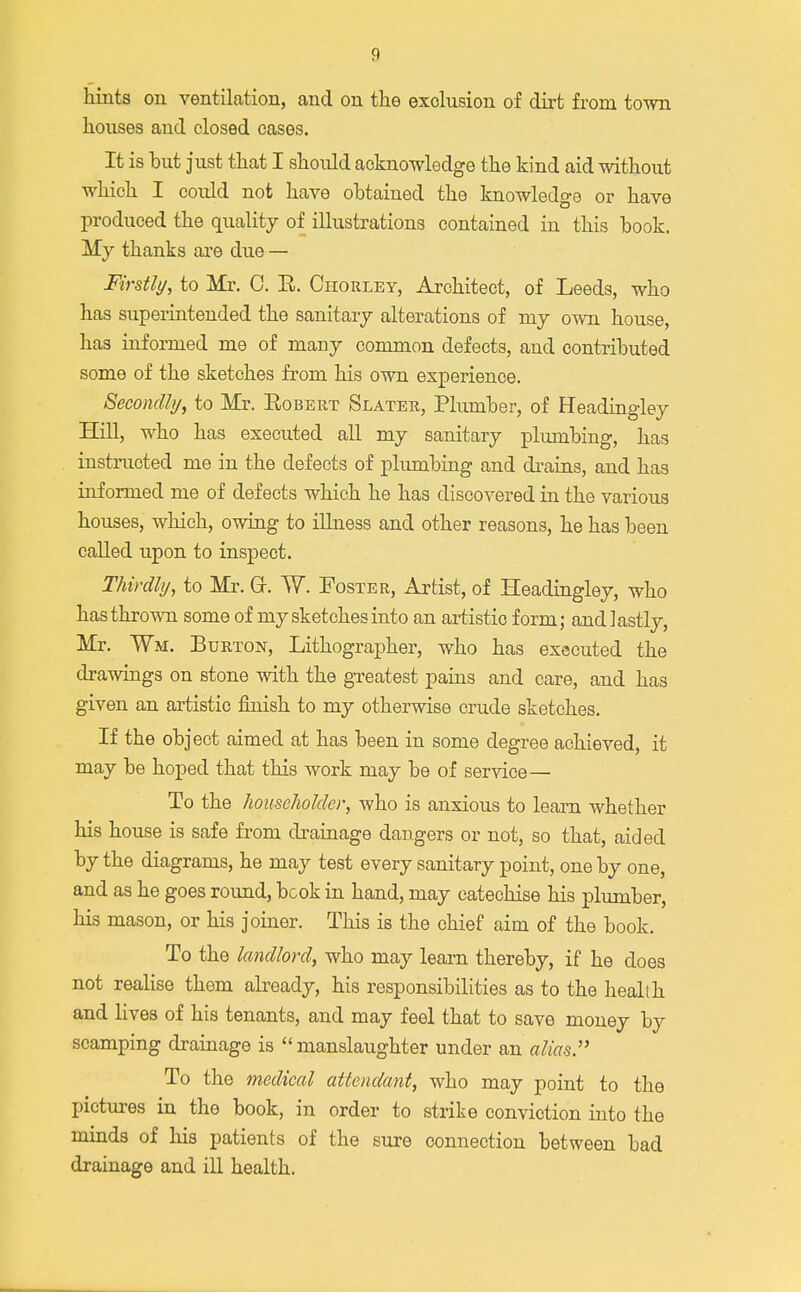 hints on ventilation, and on the exclusion of dirt from town houses and closed cases. It is but just that I should acknowledge the kind aid without which I could not have obtained the knowledge or have produced the quality of illustrations contained in this book. My thanks are due — Firstly, to Mr. 0. R. Chorley, Architect, of Leeds, who has superintended the sanitary alterations of my own house, has informed me of many common defects, and contributed some of the sketches from his own experience. Secondly, to Mr. Robert Slater, Plumber, of Headingley Hill, who has executed all my sanitary plumbing, has instructed me in the defects of plumbing and drains, and has informed me of defects which he has discovered in the various houses, which, owing to illness and other reasons, he has been called upon to inspect. Thirdly, to Mr. Gr. W. Foster, Artist, of Headingley, who has thrown some of my sketches into an artistic form; and lastly, Mr. ¥m. Burton, Lithographer, who has executed the drawings on stone with the greatest pains and care, and has given an artistic finish to my otherwise crude sketches. If the object aimed at has been in some degree achieved, it may be hoped that this work may be of service— To the householder, who is anxious to learn whether his house is safe from drainage dangers or not, so that, aided by the diagrams, he may test every sanitary point, one by one, and as he goes roimd, bcok in hand, may catechise his plumber, his mason, or his joiner. This is the chief aim of the book. To the landlord, who may learn thereby, if he does not realise them already, his responsibilities as to the health and lives of his tenants, and may feel that to save money by scamping drainage is manslaughter under an alias. To the medical attendant, who may point to the pictures in the book, in order to strike conviction into the minds of his patients of the sure connection between bad drainage and ill health.