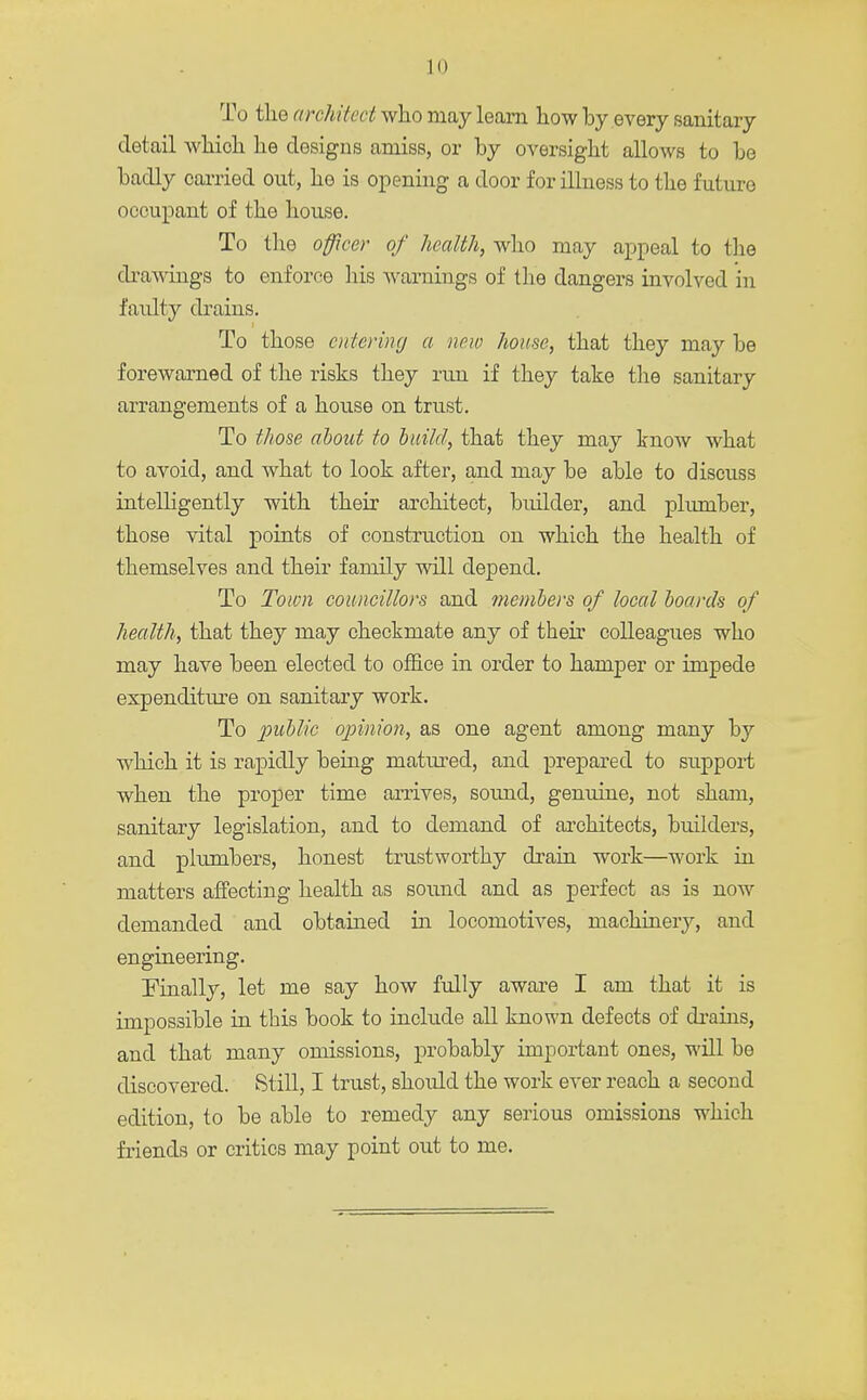 To the architect who may learn how by every sanitary detail which he designs amiss, or by oversight allows to bo badly carried out, he is opening a door for illness to the future occupant of the house. To the officer of health, who may appeal to the drawings to enforce his warnings of the dangers involved in faulty drains. To those entering a new home, that they may be forewarned of the risks they run if they take the sanitary arrangements of a house on trust. To those about to build, that they may know what to avoid, and what to look after, and may be able to discuss intelligently with their architect, builder, and plumber, those vital points of construction on which the health of themselves and their family will depend. To Town councillors and members of local boards of health, that they may checkmate any of their colleagues who may have been elected to office in order to hamper or impede expenditure on sanitary work. To public opinion, as one agent among many by which it is rapidly being matured, and prepared to support when the proper time arrives, sound, genuine, not sham, sanitary legislation, and to demand of architects, builders, and plumbers, honest trustworthy drain work—work in matters affecting health as sound and as perfect as is now demanded and obtained in locomotives, machinery, and engineering. Finally, let me say how fully aware I am that it is impossible in this book to include all known defects of drains, and that many omissions, probably important ones, will be discovered. Still, I trust, should the work ever reach a second edition, to be able to remedy any serious omissions which friends or critics may point out to me.