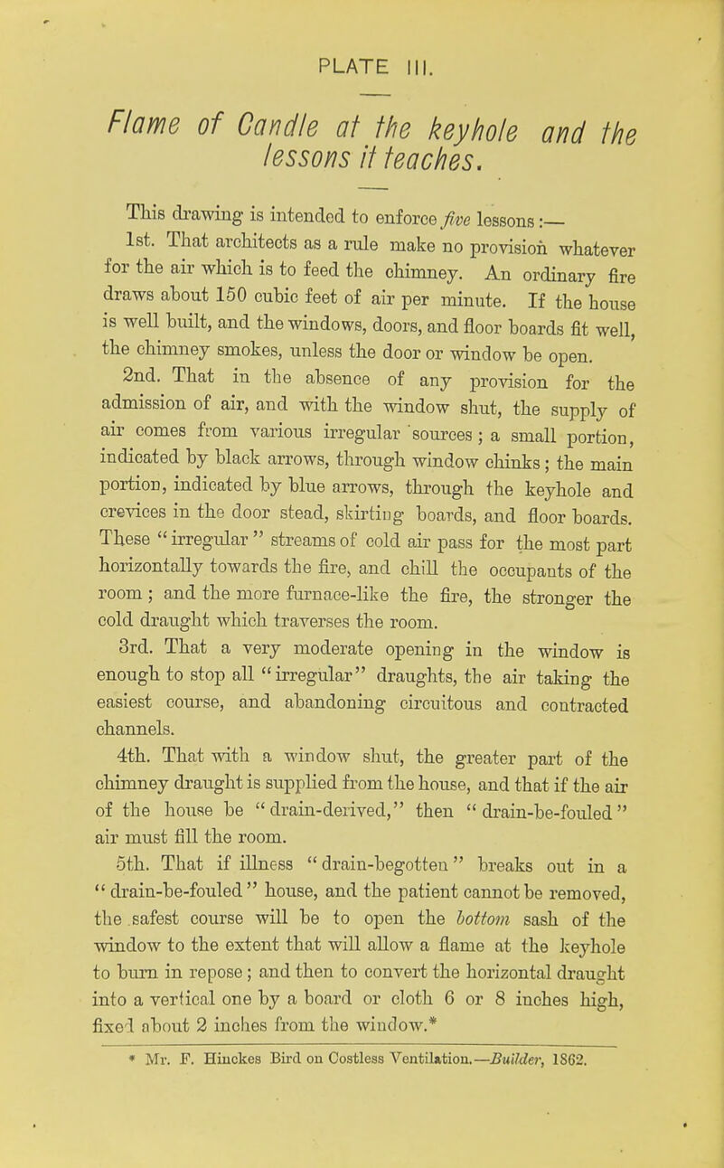 Flame of Candle at the keyhole and the lessons it teaches. This drawing is intended to enforce five lessons :— 1st. That architects as a rule make no provision whatever for the air which is to feed the chimney. An ordinary fire draws about 150 cubic feet of air per minute. If the house is well built, and the windows, doors, and floor boards fit well, the chimney smokes, unless the door or window be open. 2nd. That in the absence of any provision for the admission of air, and with the window shut, the supply of air comes from various irregular sources; a small portion, indicated by black arrows, through window chinks; the main portion, indicated by blue arrows, through the keyhole and crevices in the door stead, skirtiug boards, and floor boards. These  irregular  streams of cold air pass for the most part horizontally towards the fire, and chill the occupants of the room • and the more furnace-like the fire, the stronger the cold draught which traverses the room. 3rd. That a very moderate opening in the window is enough to stop all irregular draughts, the air taking the easiest course, and abandoning circuitous and contracted channels. 4th. That with a window shut, the greater part of the chimney draught is supplied from the house, and that if the air of the house be drain-derived, then  drain-be-fouled air must fill the room. 5th. That if illness  drain-begotten breaks out in a  drain-be-fouled house, and the patient cannot be removed, the safest course will be to open the bottom sash of the window to the extent that will allow a flame at the keyhole to burn in repose; and then to convert the horizontal draught into a vertical one by a board or cloth 6 or 8 inches high, fixed about 2 inches from the window.* * Mr. F. Hinckes Bird on Costless Ventilation.—Builder, 1S62.