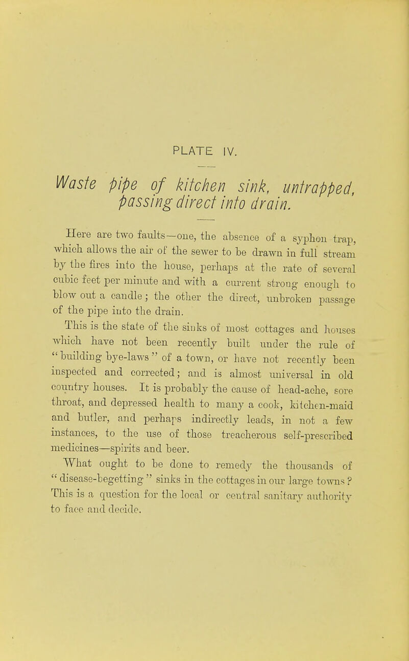 Waste pipe of kitchen sink, untrapped, passing direct into drain. Here are two faults—one, the absence of a syphon trap, which allows the air of the sewer to be drawn in full stream' by the fires into the house, perhaps at the rate of several cubic feet per minute and with a current strong enough to blow out a candle ; the other the direct, unbroken passage of the pipe into the drain. This is the state of the sinks of most cottages and houses which have not been recently built under the rule of  building bye-laws  of a town, or have not recently been inspected and corrected; and is almost universal in old country houses. It is probably the cause of head-ache, sore throat, and depressed health to many a cook, kitchen-maid and butler, and perhaps indirectly leads, in not a few instances, to the use of those treacherous self-prescribed medicines—spirits and beer. What ought to be done to remedy the thousands of  disease-begetting  sinks in the cottages in our large towns ? This is a question for the local or central sanitary authority to face and decide.