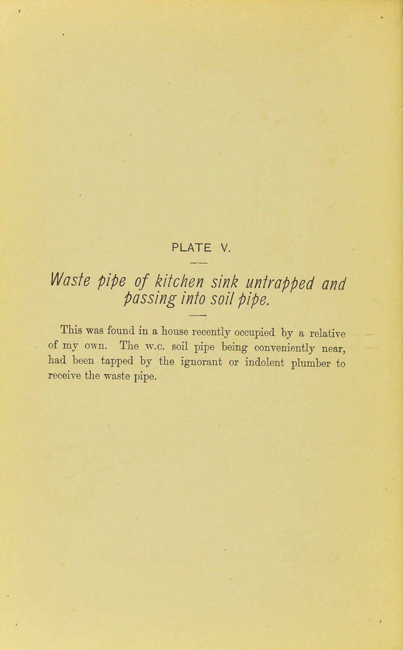 Waste pipe of kitchen sink untrapped and passing into soil pipe. This was found in a house recently occupied by a relative of my own. The w.c. soil pipe being conveniently near, had been tapped by the ignorant or indolent plumber to receive the waste pipe.