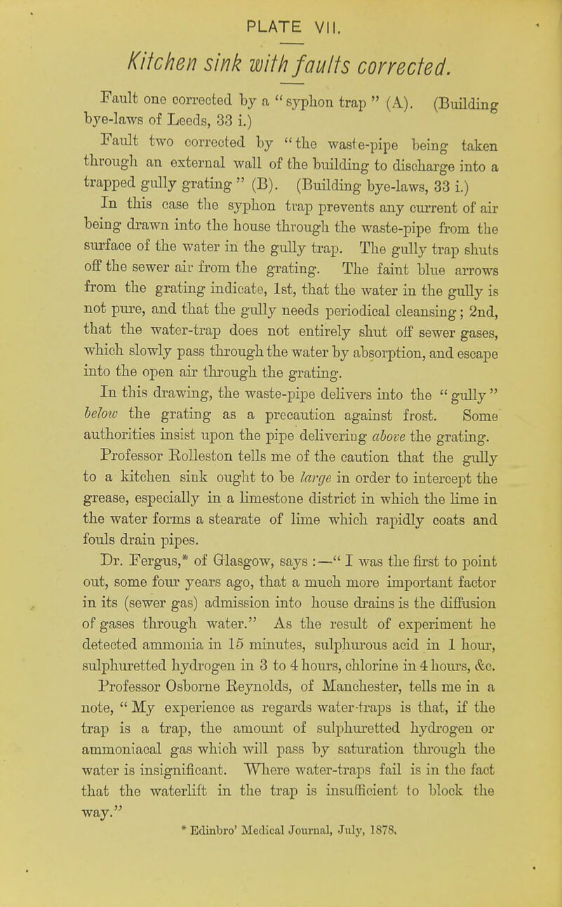 Kitchen sink with faults corrected. Fault one corrected by a syphon trap  (A). (Building bye-laws of Leeds, 33 i.) Fault two corrected by the waste-pipe being taken through an external wall of the building to discharge into a trapped gully grating  (B). (Building bye-laws, 33 i.) In this case the syphon trap prevents any current of air being drawn into the house through the waste-pipe from the surface of the water in the gully trap. The gully trap shuts off the sewer air from the grating. The faint blue arrows from the grating indicate, 1st, that the water in the gully is not pure, and that the gully needs periodical cleansing; 2nd, that the water-trap does not entirely shut off sewer gases, which slowly pass through the water by absorption, and escape into the open air through the grating. In this drawing, the waste-pipe delivers into the  gully  below the grating as a precaution against frost. Some authorities insist upon the pipe delivering above the grating. Professor Eolleston tells me of the caution that the gully to a kitchen sink ought to be large in order to intercept the grease, especially in a limestone district in which the lirne in the water forms a stearate of lime which rapidly coats and fouls drain pipes. Dr. Fergus,* of Glasgow, says :— I was the first to point out, some four years ago, that a much more important factor in its (sewer gas) admission into house drains is the diffusion of gases through water. As the result of experiment he detected ammonia in 15 minutes, sulphurous acid in 1 hour, sulphuretted hydrogen in 3 to 4 hours, chlorine in 4 horns, &c. Professor Osborne Reynolds, of Manchester, tells me in a note,  My experience as regards water-traps is that, if the trap is a trap, the amount of sulphuretted hydrogen or ammoniacal gas which will pass by saturation through the water is insignificant. Where water-traps fail is in the fact that the waterlift in the trap is insufficient to block the way. * Edinbro' Medical Journal, July, 1878.