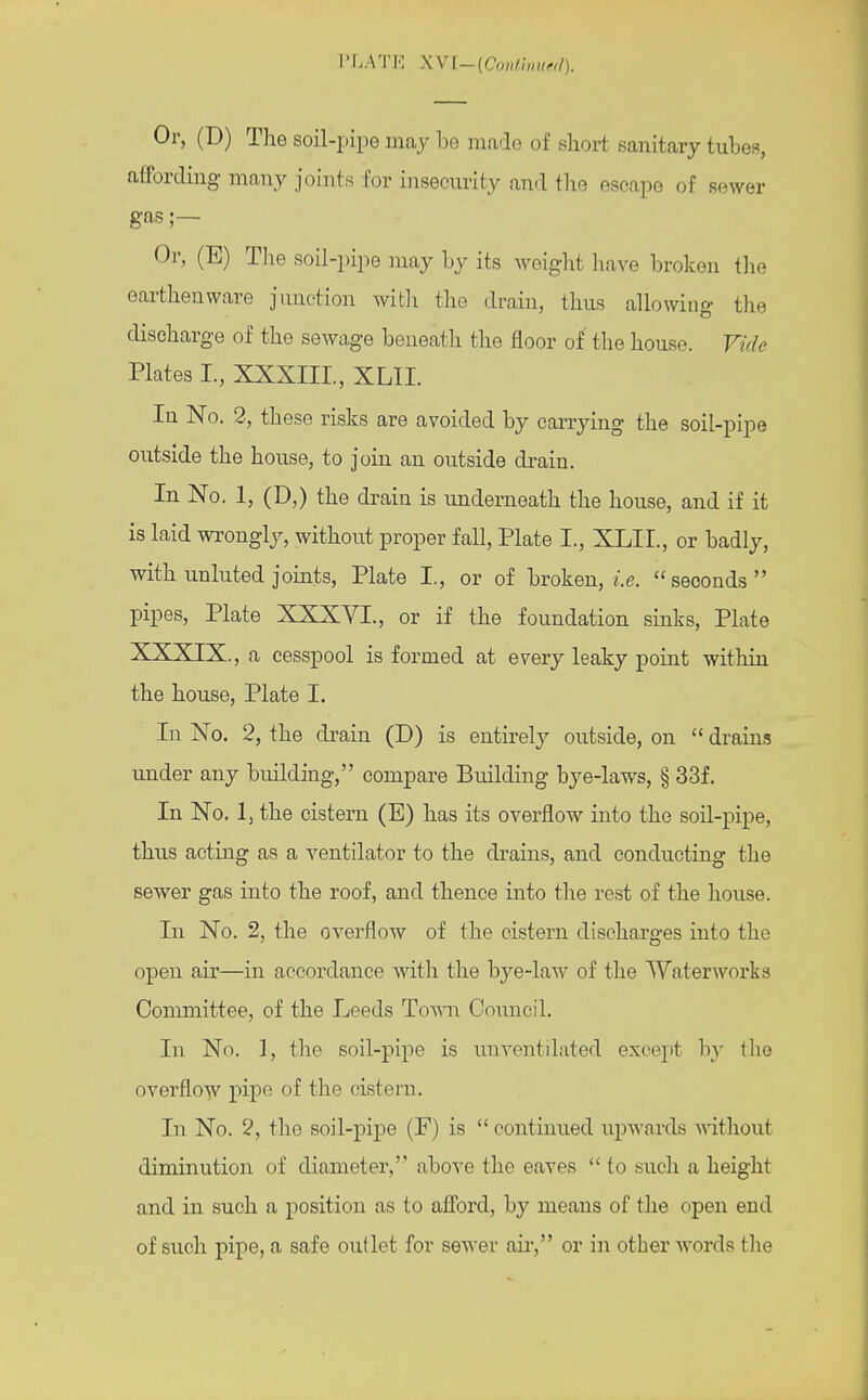 Or, (D) The soil-pipe may be made of short sanitary tubes, affording many joints for insecurity and the escape of sewer gas;— Or, (E) The soil-pipe may by its weight have broken the earthenware junction with the drain, thus allowing the discharge of the sewage beneath the floor of the house. Vide Plates I., XXXIII., XLII. In No. 2, these risks are avoided by carrying the soil-pipe outside the house, to join an outside drain. In No. 1, (D,) the drain is underneath the house, and if it is laid wrongly, without proper fall, Plate I., XLII., or badly, with unluted joints, Plate I., or of broken, i.e. seconds pipes, Plate XXXVI., or if the foundation sinks, Plate XXXIX., a cesspool is formed at every leaky point within the house, Plate I. In No. 2, the drain (D) is entirely outside, on  drains under any building, compare Building bye-laws, § 33f. In No. 1, the cistern (E) has its overflow into the soil-pipe, thus acting as a ventilator to the drains, and conducting the sewer gas into the roof, and thence into the rest of the house. In No. 2, the overflow of the cistern discharges into the open air—in accordance with the bye-law of the Waterworks Committee, of the Leeds Toayii Council. In No. ], the soil-pipe is unventilated except by the overflow pipe of the cistern. In No. 2, the soil-pipe (E) is  continued upwards without diminution of diameter, above the eaves to such a height and in such a position as to afford, by means of the open end of such pipe, a safe outlet for sewer ah', or in other words the