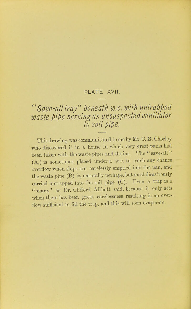  Save-all fray beneath w.c. with untrapped waste pipe serving as unsuspectedventilator to soil pipe. This drawing was communicated to me by Mr. C. E. Chorley who discovered it in a house in which very great pains had been taken with the waste pipes and drains. The  save-all (A,) is sometimes placed under a w.c. to catch any chance overflow when slops are carelessly emptied into the pan, and the waste pipe (B) is, naturally perhaps, but most disastrously carried untrapped into the soil pipe (0). Even a trap is a snare, as Dr. Clifford Allbutt said, because it only acts when there has been great carelessness resulting in an over- flow sufficient to fill the trap, and this will soon evaporate.
