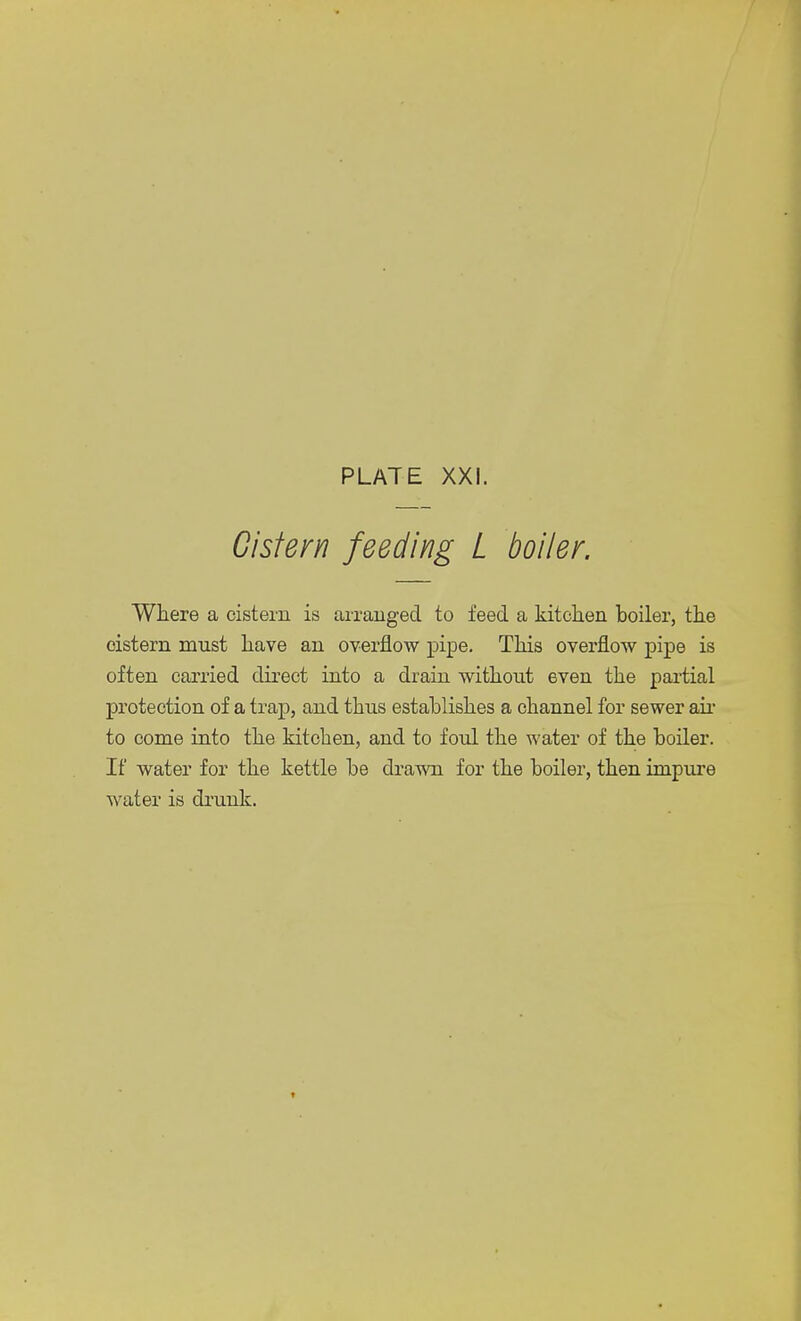 Cistern feeding L boiler. Where a cistern is arranged to feed a kitchen boiler, the cistern must have an overflow pipe. This overflow pipe is often carried direct into a drain without even the partial protection of a trap, and thus establishes a channel for sewer air to come into the kitchen, and to foul the water of the boiler. If water for the kettle be drawn for the boiler, then impure water is drunk.