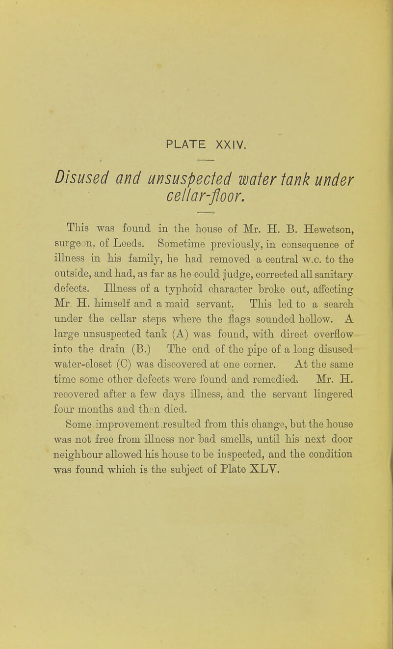 Disused and unsuspected wafer tank under cellar-floor. This was found in the house of Mr. H. B. Hewetson, surgeon, of Leeds. Sometime previously, in consequence of illness in his family, he had removed a central w.c. to the outside, and had, as far as he could judge, corrected all sanitary defects. Illness of a typhoid character broke oiit, affecting Mi\ H. himself and a maid servant. This led to a search under the cellar steps where the flags sounded hollow. A large unsuspected tank (A) was found, with direct overflow into the drain (B.) The end of the pipe of a long disused water-closet (0) was discovered at one corner. At the same time some other defects were found and remedied* Mr. H. recovered after a few days illness, and the servant lingered four months and then died. Some improvement resulted from this change, but the house was not free from illness nor bad smells, until his next door neighbour allowed his house to be inspected, and the condition was found which is the subject of Plate XLY.