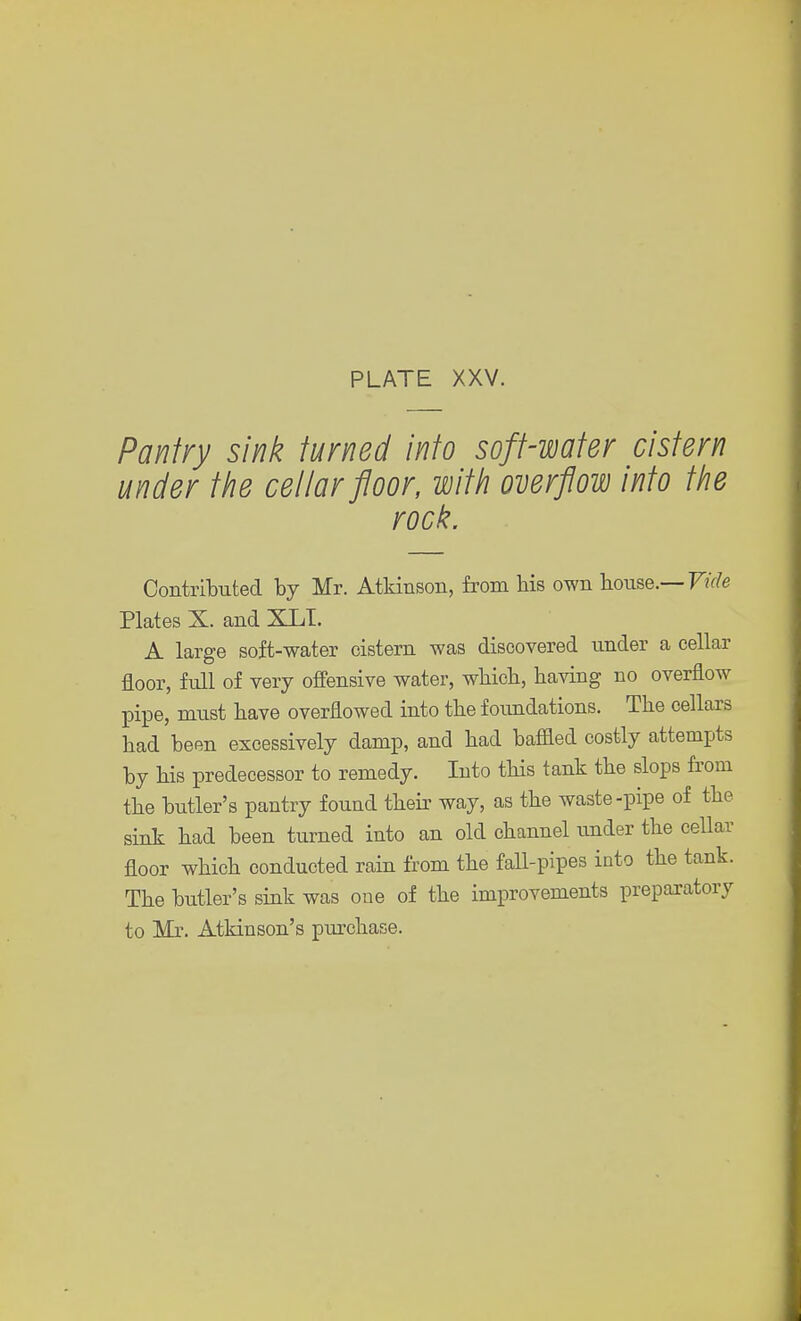 Pantry sink turned into soft-water cistern under the cellar floor, with overflow into the rock. Contributed by Mr. Atkinson, from bis own house.— Vide Plates X. and XLT. A large soft-water cistern was discovered under a cellar floor, full of very offensive water, wbicb, having no overflow pipe, must have overflowed into the foundations. The cellars had been excessively damp, and had baffled costly attempts by his predecessor to remedy. Into this tank the slops from the butler's pantry found their way, as the waste-pipe of the sink had been turned into an old channel under the cellar floor which conducted rain from the fall-pipes into the tank. The butler's sink was one of the improvements preparatory to Mr. Atkinson's purchase.