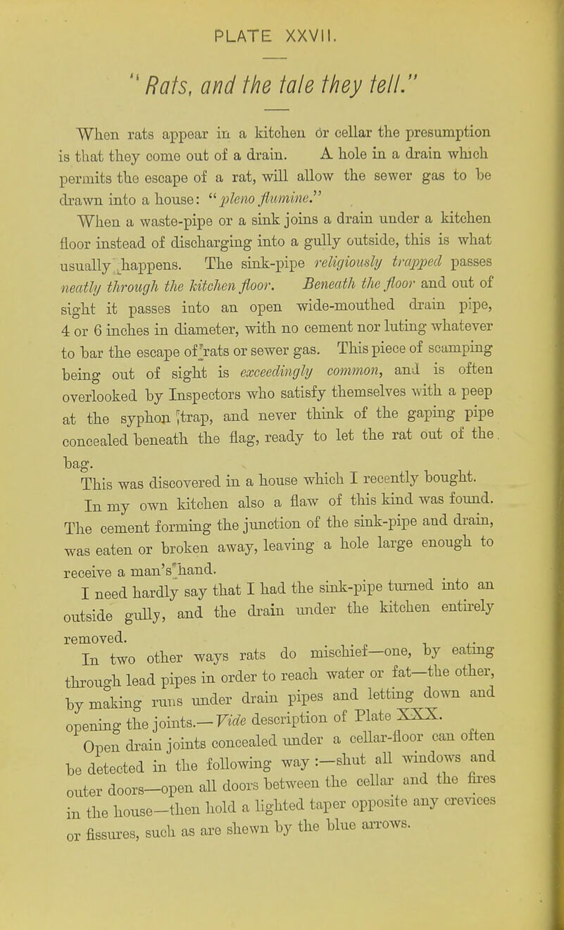  Rats, and the tale they tell. When rats appear in a kitchen or cellar the presumption is that they come out of a drain. A hole in a drain which permits the escape of a rat, will allow the sewer gas to he drawn into a house: pleno flumine. When a waste-pipe or a sink joins a drain under a kitchen floor instead of discharging into a gully outside, this is what usually .happens. The sink-pipe religiously trapped passes neatly through the kitchen floor. Beneath the floor and out of sight it passes into an open wide-mouthed drain pipe, 4 or 6 inches in diameter, with no cement nor luting whatever to bar the escape of rats or sewer gas. This piece of scamping being out of sight is exceedingly common, and is often overlooked by Inspectors who satisfy themselves with a peep at the syphon 'trap, and never think of the gaping pipe concealed beneath the flag, ready to let the rat out of the. bag. This was discovered in a house which I recently bought. In my own kitchen also a flaw of this kind was found. The cement forming the junction of the sink-pipe and drain, was eaten or broken away, leaving a hole large enough to receive a manVhand. I need hardly say that I had the sink-pipe turned into an outside gully, and the drain under the kitchen entirely removed. In two other ways rats do mischief-one, by eatmg throu-h lead pipes in order to reach water or fat-the other, by making runs under drain pipes and letting down and opening the joints.— Vide description of Plate XXX. Open drain joints concealed under a cellar-floor can often be detected in the following way :-shut all windows and outer doors-open all doors between the cellar and the fires the house-then hold a lighted taper opposite any crevices fissures, such as are shewn by the blue arrows. m or