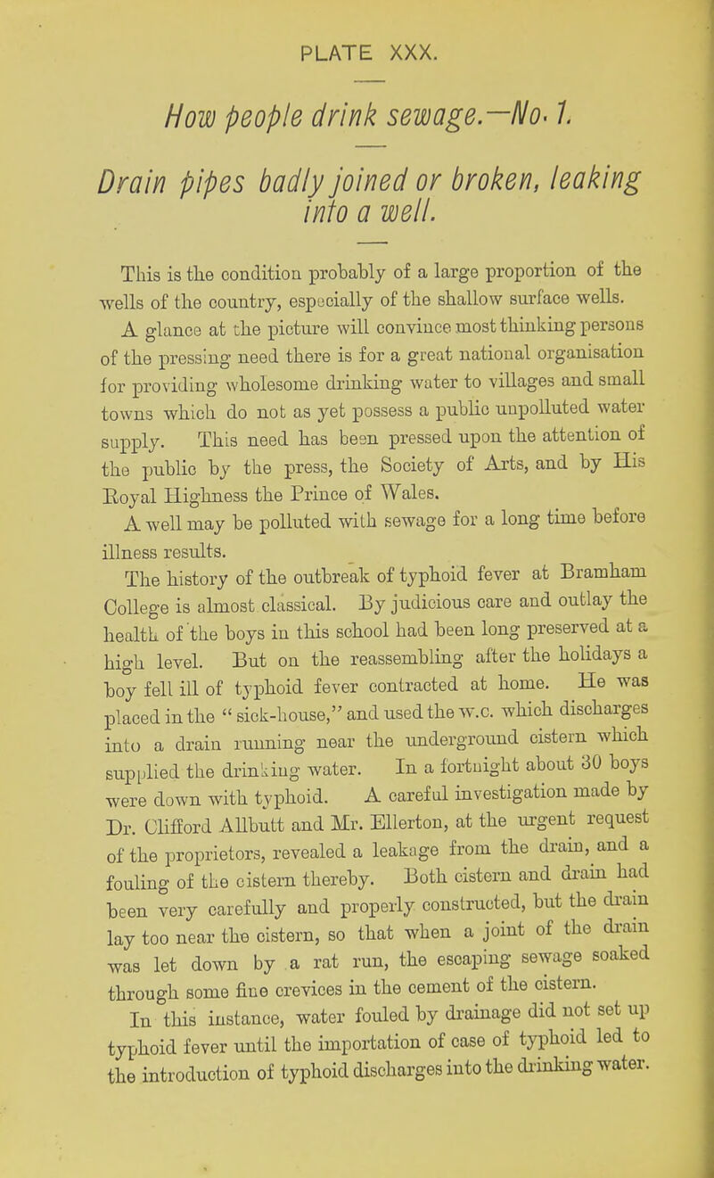 How people drink sewage—No-1 Drain pipes badly joined or broken, leaking into a well. This is the condition probably of a large proportion of the wells of the country, especially of the shallow surface wells. A glance at the picture will convince most thinking persons of the pressing need there is for a great national organisation for providing wholesome drinking water to villages and small towns which do not as yet possess a public unpolluted water supply. This need has besn pressed upon the attention of the public by the press, the Society of Arts, and by His Eoyal Highness the Prince of Wales. A well may be polluted with sewage for a long time before illness results. The history of the outbreak of typhoid fever at Bramham College is almost classical. By judicious oare and outlay the health of the boys in this school had been long preserved at a high level. But on the reassembling after the holidays a boy fell ill of typhoid fever contracted at home. He was placed in the  sick-house, and used the w.c. which discharges into a drain running near the underground cistern which supplied the drinking water. In a fortnight about 30 boys were down with typhoid. A careful investigation made by Dr. Clifford Allbutt and Mr. Ellerton, at the urgent request of the proprietors, revealed a leakage from the drain, and a fouling of the cistern thereby. Both cistern and drain had been very carefully and properly constructed, but the drain lay too near the cistern, so that when a joint of the drain was let down by a rat run, the escaping sewage soaked through some fine crevices in the cement of the cistern. In this instance, water fouled by drainage did not set up typhoid fever until the importation of case of typhoid led to the introduction of typhoid discharges into the drinking water.