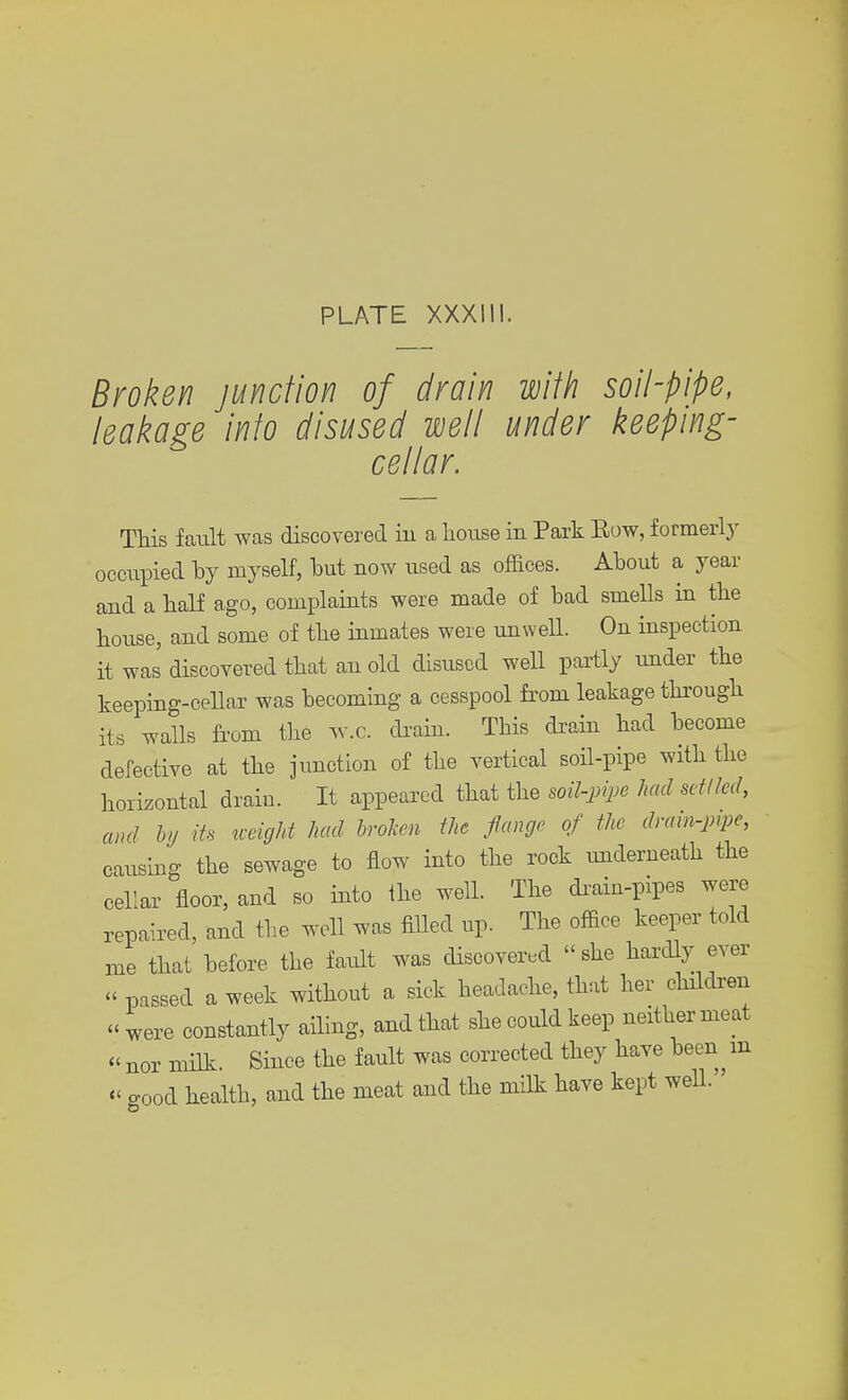 Broken junction of drain with soil-pipe, leakage into disused well under keeping- cellar. This fault was discovered in a house in Park Eow, formerly occupied by myself, but now used as offices. About a year and a half ago, complaints were made of bad smells in the bouse, and some of tbe inmates were unwell. On inspection it was discovered that an old disused well partly under tbe keeping-cellar was becoming a cesspool from leakage through its walls from the w.c. drain. This drain had become defective at the junction of the vertical soil-pipe with the horizontal drain. It appeared that the soil-pipe had settled, and htj its weight had broken the flange of the drain-pipe, causing the sewage to flow into the rock underneath the cellar floor, and so into the well. The drain-pipes were repaired, and the well was filled up. The office keeper told me that before the fault was discovered « she hardly ever « passed a week without a sick headache, that her children « were constantly ailing, and that she could keep neither meat « nor milk. Since the fault was corrected they have been m « cood health, and the meat and the milk have kept well. '