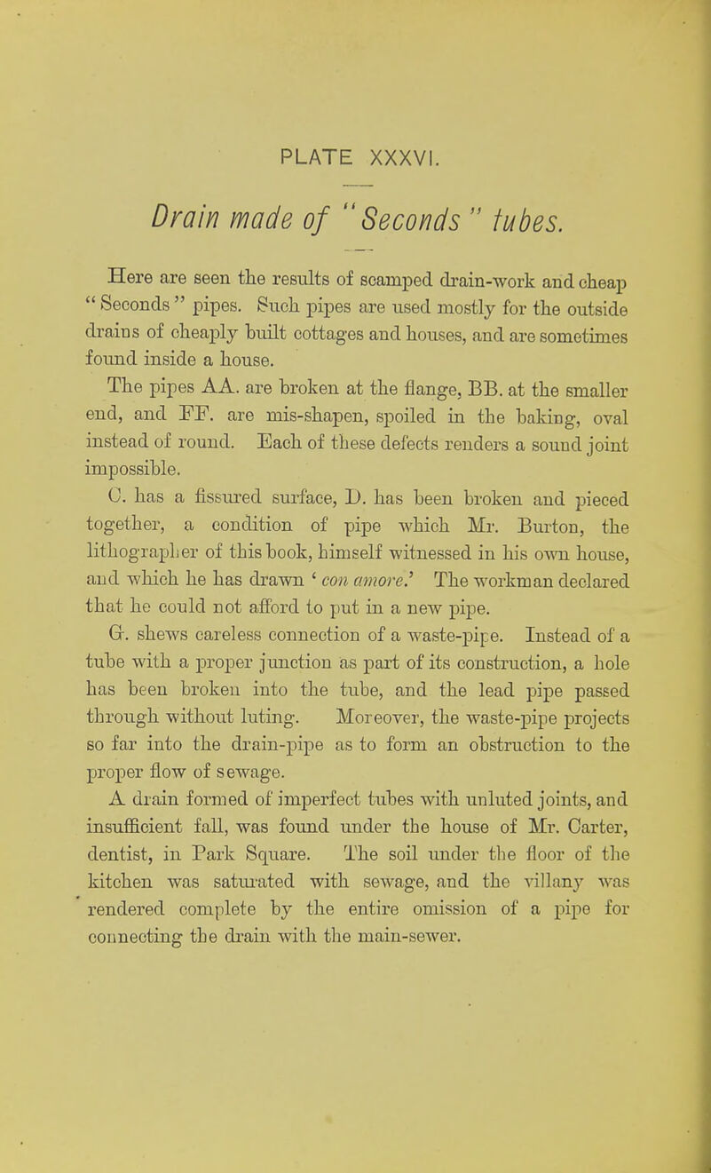 Drain made of Seconds  tubes. Here are seen the results of scamped drain-work and cheap  Seconds  pipes. Such pipes are used mostly for the outside drains of cheaply built cottages and houses, and are sometimes found inside a house. The pipes AA. are broken at the flange, BB. at the smaller end, and FR are mis-shapen, spoiled in the baking, oval instead of round. Each of these defects renders a sound joint impossible. U. has a fissured surface, D. has been broken and pieced together, a condition of pipe which Mr. Burton, the lithographer of this book, himself witnessed in his own house, and which he has drawn ' con amove? The workman declared that he could not afford to put in a new pipe. Gk shews careless connection of a waste-pipe. Instead of a tube with a proper junction as part of its construction, a hole has been broken into the tube, and the lead pipe passed through without luting. Moreover, the waste-pipe projects so far into the drain-pipe as to form an obstruction to the proper flow of sewage. A drain formed of imperfect tubes with unluted joints, and insufficient fall, was found under the house of Mr. Carter, dentist, in Park Square. The soil under the floor of the kitchen was saturated with sewage, and the villany was rendered complete by the entire omission of a pipe for connecting the drain with the main-sewer.