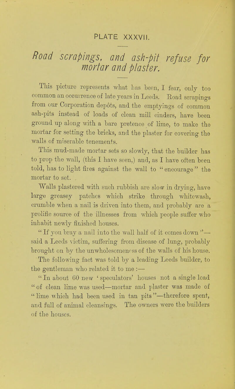 Road scrapings, and ash-pit refuse for mortar and plaster. This picture represents what lias been, I fear, only too common an occurrence of late years in Leeds. Road scrapings from our Corporation depots, and the emptyings of common ash-pits instead of loads of clean mill cinders, hare been ground up along with a bare pretence of lime, to make the mortar for setting the bricks, and the plaster for covering the walls of miserable tenements. This mud-made mortar sets so slowly, that the builder has to prop the wall, (this I have seen,) and, as I have often been told, has to light flies against the wall to  encourage  the mortar to set. Walls plastered with such rubbish are slow in drying, have large greasey patches which strike through whitewash, crumble when a nail is driven into them, and probably are a prolific source of the illnesses from which people suffer who inhabit newly finished houses.  If you bray a nail into the Avail half of it comes down — said a Leeds victim, suffering from disease of lung, probably brought on by the unwholesomenrss of the walls of his house. The following fact was told by a leading Leeds builder, to the gentleman who related it to me :—  In about 60 new ' speculators' houses not a single load  of clean lime was used—mortar and plaster was made of  lime which had been used in tan pits —therefore spent, and full of animal cleansings. The owners were the builders of the houses.