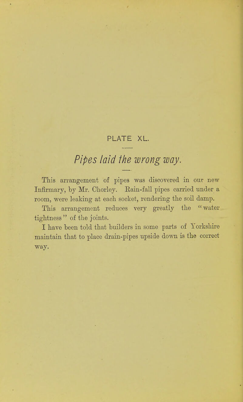 Pipes laid the wrong way. This arrangement of pipes was discovered in our new Infirmary, by Mr. Chorley. Eain-fall pipes carried under a room, were leaking at each socket, rendering the soil damp. This arrangement reduces very greatly the water tightness  of the joints. I have been told that builders in some parts of Yorkshire maintain that to place drain-pipes upside down is the correct way.