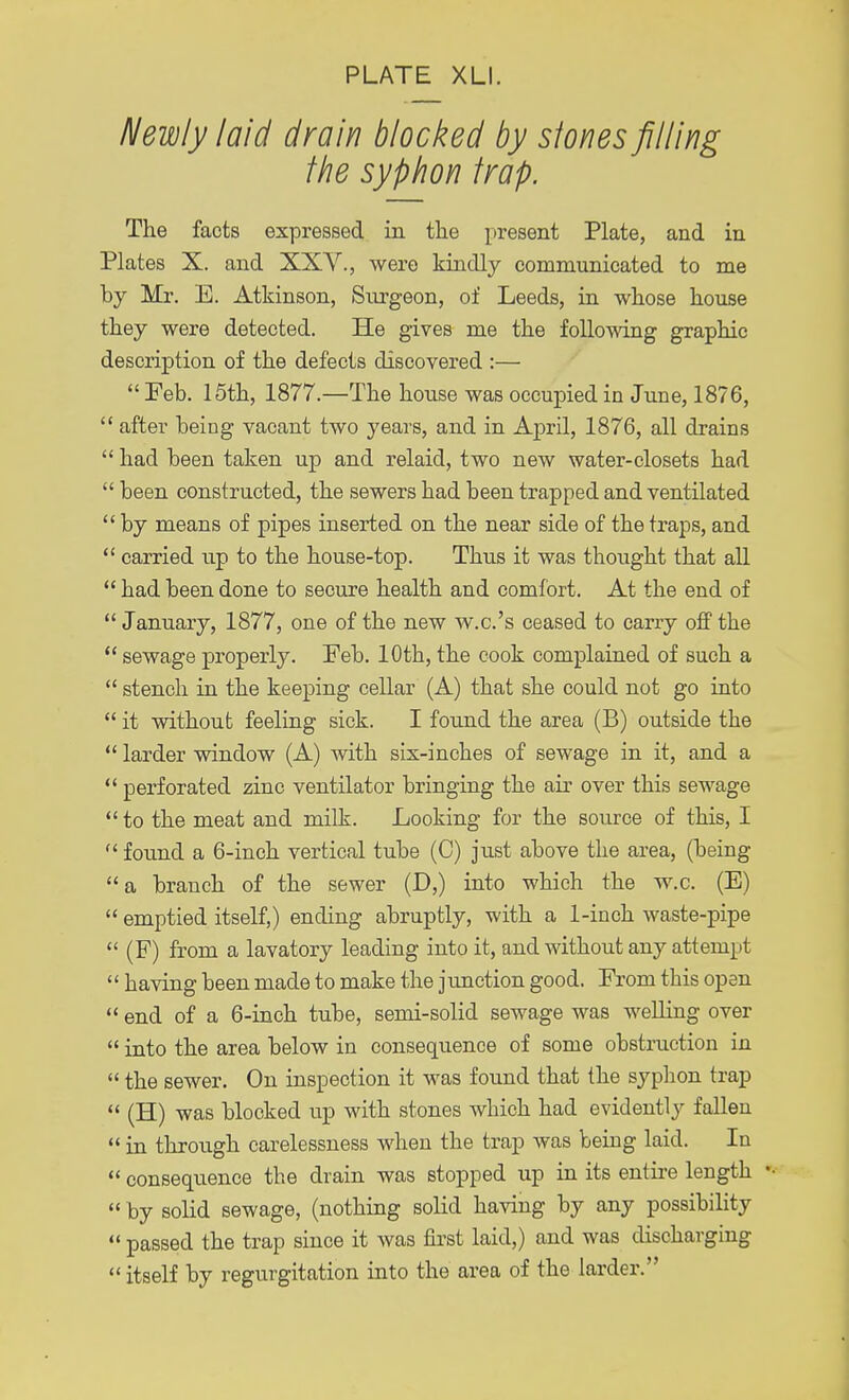 Newly laid drain blocked by stones filling the syphon trap. The facts expressed in the present Plate, and in Plates X. and XXV., were kindly communicated to me by Mr. E. Atkinson, Surgeon, of Leeds, in whose house they were detected. He gives me the following graphic description of the defects discovered :—  Feb. 15th, 1877.—The house was occupied in June, 1876,  after being vacant two years, and in April, 1876, all drains  had been taken up and relaid, two new water-closets had  been constructed, the sewers had been trapped and ventilated  by means of pipes inserted on the near side of the traps, and  carried up to the house-top. Thus it was thought that all  had been done to secure health and comfort. At the end of  January, 1877, one of the new w.c.'s ceased to carry off the  sewage properly. Feb. 10th, the cook complained of such a  stench in the keeping cellar (A) that she could not go into  it without feeling sick. I found the area (B) outside the  larder window (A) with six-inches of sewage in it, and a  perforated zinc ventilator bringing the air over this sewage  to the meat and milk. Looking for the source of this, I  found a 6-inch vertical tube (C) just above the area, (being a branch of the sewer (D,) into which the w.c. (E)  emptied itself,) ending abruptly, with a 1-inch waste-pipe (F) from a lavatory leading into it, and without any attempt  having been made to make the junction good. From this open  end of a 6-inch tube, semi-solid sewage was welling over  into the area below in consequence of some obstruction in  the sewer. On inspection it was found that the syphon trap  (H) was blocked up with stones which had evidently fallen  in through carelessness when the trap was being laid. In  consequence the drain was stopped up in its entire length •  by solid sewage, (nothing solid having by any possibility  passed the trap since it was first laid,) and was discharging itself by regurgitation into the area of the larder.