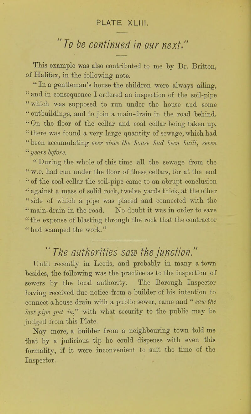 To be continued in our next. This example was also contributed to me by Dr. Britton, of Halifax, in tbe following note.  In a gentleman's house the children were always ailing,  and in consequence I ordered an inspection of the soil-pipe which was supposed to run under the house and some  outbuildings, and to join a main-drain in the road behind.  On the floor of the cellar and coal cellar being taken up,  there was found a very large quantity of sewage, which had  been accumulating ever since the house had been built, seven  years before.  During the whole of this time all the sewage from the  w.c. had run under the floor of these cellars, for at the end  of the coal cellar the soil-pipe came to an abrupt conclusion  against a mass of solid rock, twelve yards thick, at the other side of which a pipe was placed and connected with the  main-drain in the road. No doubt it was in order to save  the expense of blasting through the rock that the contractor  had scamped the work.  The authorities sow the junction. Until recently in Leeds, and probably in many a town besides, the following was the practice as to the inspection of sewers by the local authority. The Borough Inspector having received due notice from a builder of his intention to connect a house drain with a public sewer, came and  saw the last pipe put in, with what security to the public may be judged from this Plate. Nay more, a builder from a neighbouring town told me that by a judicious tip he could dispense with even this formality, if it were inconvenient to suit the time of the Inspector.