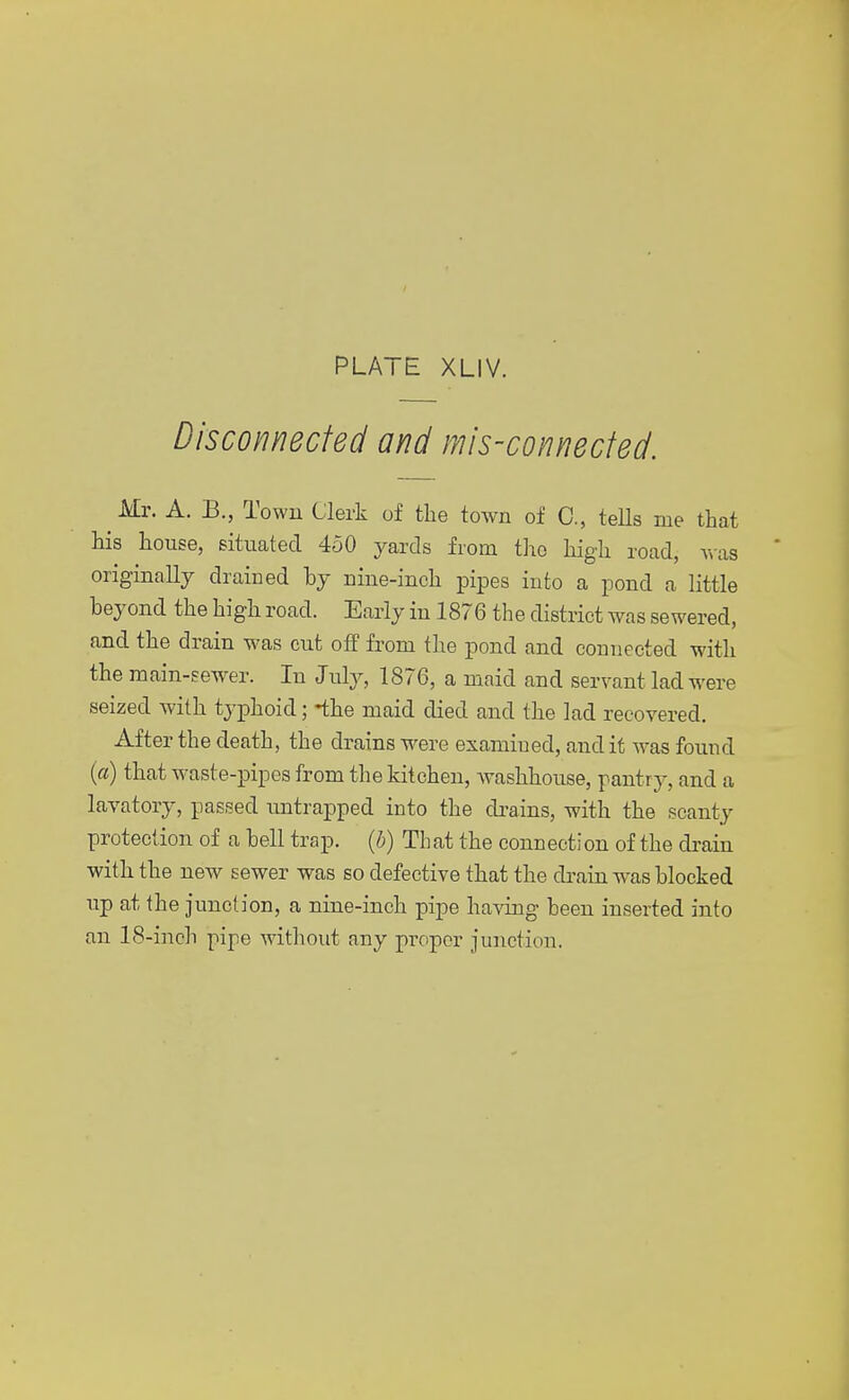 Disconnected and mis-connected. Mr. A. B., Town Clerk of the town of C., tells me that his house, situated 450 yards from the high road, was originally drained by nine-inch pipes into a pond a little beyond the high road. Early in 1876 the district was sewered, and the drain was cut off from the pond and connected with the main-sewer. In July, 1876, a maid and servant lad were seized with typhoid; -the maid died and the lad recovered. After the death, the drains were examined, and it was found (a) that waste-pipes from the kitchen, washhouse, pantry, and a lavatory, passed untrapped into the drains, with the scanty protection of a bell trap, (b) That the connection of the drain with the new sewer was so defective that the drain was blocked up at the junction, a nine-inch pipe having been inserted into an 18-inch pipe without any proper junction.