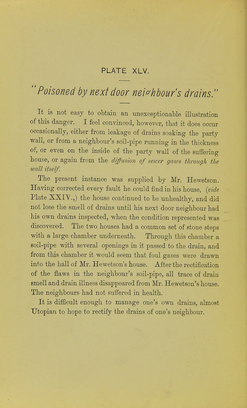 Poisoned by next door neighbour's drains. It is not easy to obtain an unexceptionable illustration of this danger. I feel convinced, however, that it does occur occasionally, either from leakage of drains soaking the party wall, or from a neighbour's soil-pipe running in the thickness of, or even on the inside of the party wall of the suffering house, or again from the diffusion of sewer gases through the wall itself. The present instance was supplied by Mr. Hewetson. Having corrected every fault he could find in his house, (vide Plate XXIV.,) the house continued to be unhealthy, and did not lose the smell of drains until his next door neighbour had his own drains inspected, when the condition represented was discovered. The two houses had a common set of stone steps with a large chamber underneath. Through this chamber a soil-pipe with several openings in it passed to the drain, and from this chamber it would seem that foul gases were drawn into the hall of Mr. Hewetson's house. After the rectification of the flaws in the neighbour's soil-pipe, all trace of drain smell and drain illness disappeared from Mr. Hewetson's house. The neighbours had not suffered in health. It is difficult enough to manage one's own drains, almost Utopian to hope to rectify the drains of one's neighbour.