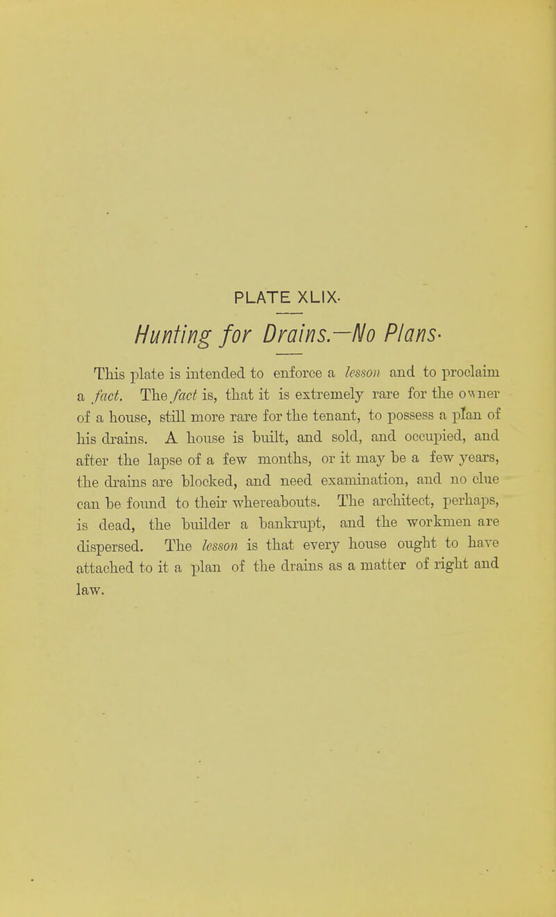 PLATE XLIX- Hunting for Drains.—No Plans- This plate is intended to enforce a lesson and to proclaim a fact. The fact is, that it is extremely rare for the owner of a honse, still more rare for the tenant, to possess a plan of his drains. A house is built, and sold, and occupied, and after the lapse of a few months, or it may be a few years, the drains are blocked, and need examination, and no clue can be found to their whereabouts. The architect, perhaps, is dead, the builder a bankrupt, and the workmen are dispersed. The lesson is that every house ought to have attached to it a plan of the drains as a matter of right and law.